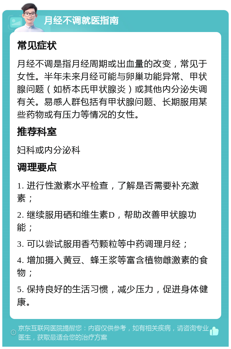 月经不调就医指南 常见症状 月经不调是指月经周期或出血量的改变，常见于女性。半年未来月经可能与卵巢功能异常、甲状腺问题（如桥本氏甲状腺炎）或其他内分泌失调有关。易感人群包括有甲状腺问题、长期服用某些药物或有压力等情况的女性。 推荐科室 妇科或内分泌科 调理要点 1. 进行性激素水平检查，了解是否需要补充激素； 2. 继续服用硒和维生素D，帮助改善甲状腺功能； 3. 可以尝试服用香芍颗粒等中药调理月经； 4. 增加摄入黄豆、蜂王浆等富含植物雌激素的食物； 5. 保持良好的生活习惯，减少压力，促进身体健康。