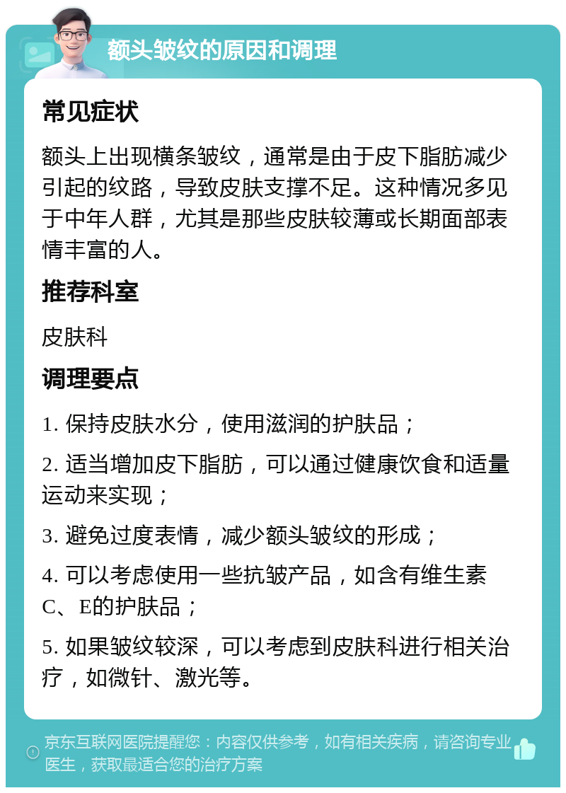 额头皱纹的原因和调理 常见症状 额头上出现横条皱纹，通常是由于皮下脂肪减少引起的纹路，导致皮肤支撑不足。这种情况多见于中年人群，尤其是那些皮肤较薄或长期面部表情丰富的人。 推荐科室 皮肤科 调理要点 1. 保持皮肤水分，使用滋润的护肤品； 2. 适当增加皮下脂肪，可以通过健康饮食和适量运动来实现； 3. 避免过度表情，减少额头皱纹的形成； 4. 可以考虑使用一些抗皱产品，如含有维生素C、E的护肤品； 5. 如果皱纹较深，可以考虑到皮肤科进行相关治疗，如微针、激光等。