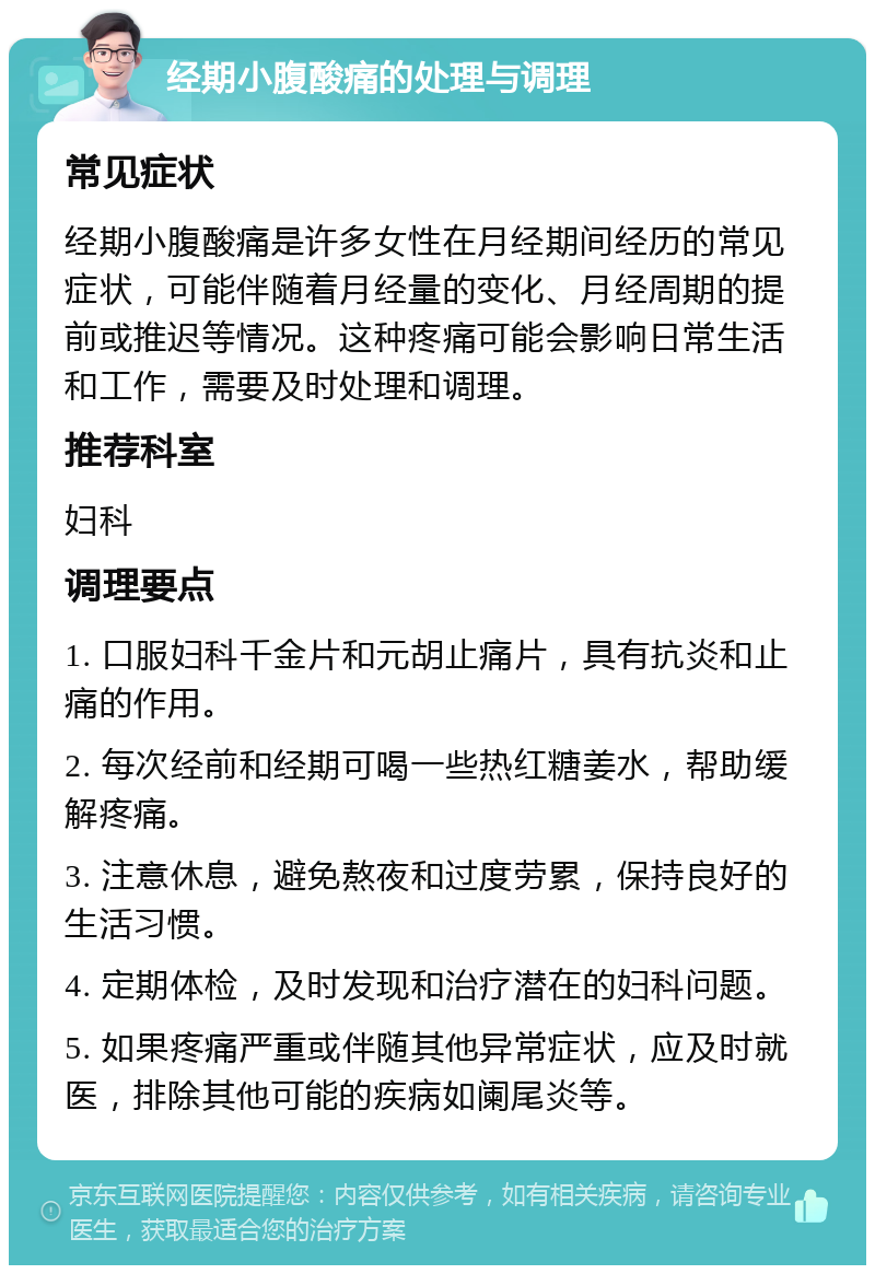 经期小腹酸痛的处理与调理 常见症状 经期小腹酸痛是许多女性在月经期间经历的常见症状，可能伴随着月经量的变化、月经周期的提前或推迟等情况。这种疼痛可能会影响日常生活和工作，需要及时处理和调理。 推荐科室 妇科 调理要点 1. 口服妇科千金片和元胡止痛片，具有抗炎和止痛的作用。 2. 每次经前和经期可喝一些热红糖姜水，帮助缓解疼痛。 3. 注意休息，避免熬夜和过度劳累，保持良好的生活习惯。 4. 定期体检，及时发现和治疗潜在的妇科问题。 5. 如果疼痛严重或伴随其他异常症状，应及时就医，排除其他可能的疾病如阑尾炎等。