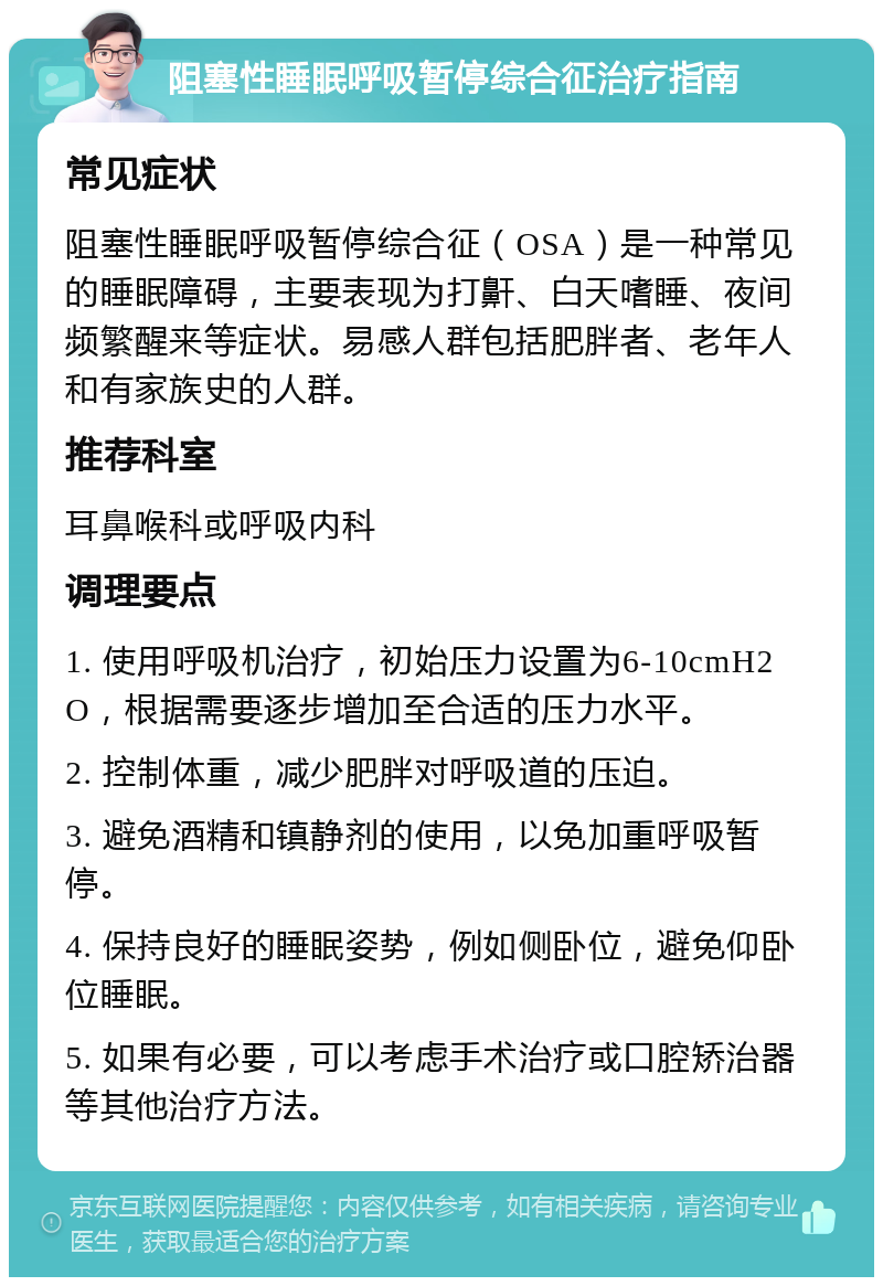 阻塞性睡眠呼吸暂停综合征治疗指南 常见症状 阻塞性睡眠呼吸暂停综合征（OSA）是一种常见的睡眠障碍，主要表现为打鼾、白天嗜睡、夜间频繁醒来等症状。易感人群包括肥胖者、老年人和有家族史的人群。 推荐科室 耳鼻喉科或呼吸内科 调理要点 1. 使用呼吸机治疗，初始压力设置为6-10cmH2O，根据需要逐步增加至合适的压力水平。 2. 控制体重，减少肥胖对呼吸道的压迫。 3. 避免酒精和镇静剂的使用，以免加重呼吸暂停。 4. 保持良好的睡眠姿势，例如侧卧位，避免仰卧位睡眠。 5. 如果有必要，可以考虑手术治疗或口腔矫治器等其他治疗方法。