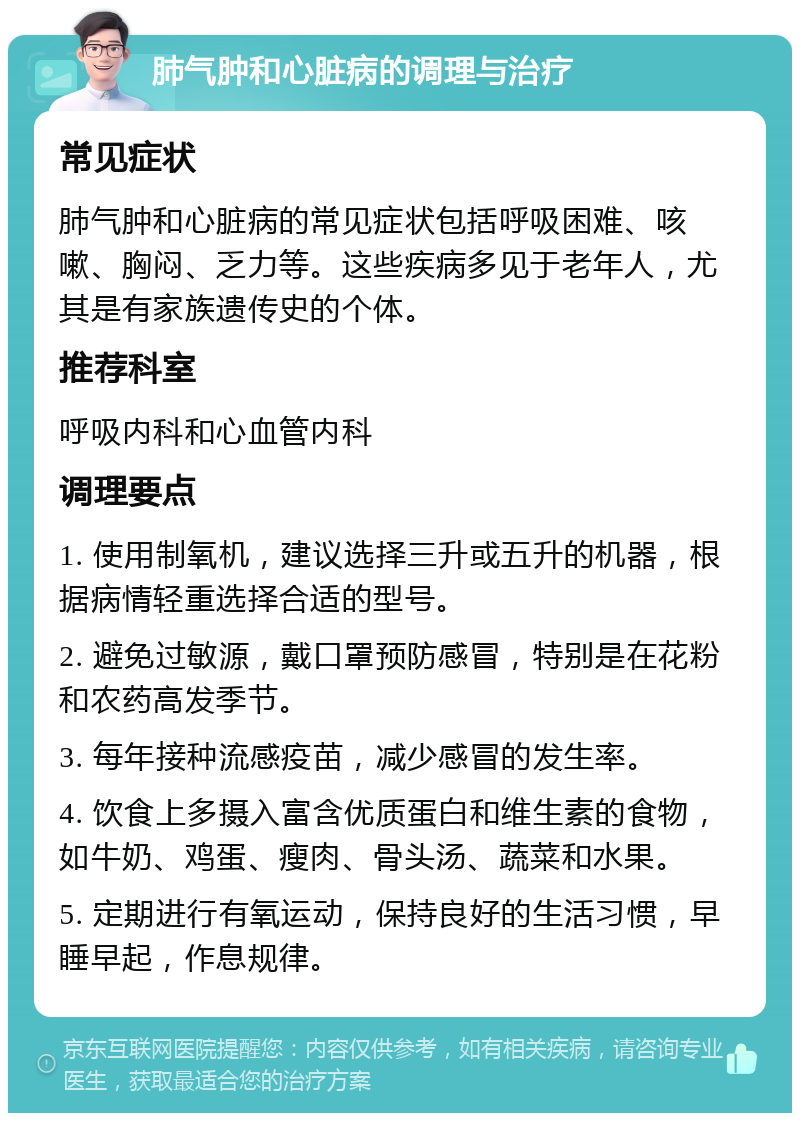 肺气肿和心脏病的调理与治疗 常见症状 肺气肿和心脏病的常见症状包括呼吸困难、咳嗽、胸闷、乏力等。这些疾病多见于老年人，尤其是有家族遗传史的个体。 推荐科室 呼吸内科和心血管内科 调理要点 1. 使用制氧机，建议选择三升或五升的机器，根据病情轻重选择合适的型号。 2. 避免过敏源，戴口罩预防感冒，特别是在花粉和农药高发季节。 3. 每年接种流感疫苗，减少感冒的发生率。 4. 饮食上多摄入富含优质蛋白和维生素的食物，如牛奶、鸡蛋、瘦肉、骨头汤、蔬菜和水果。 5. 定期进行有氧运动，保持良好的生活习惯，早睡早起，作息规律。