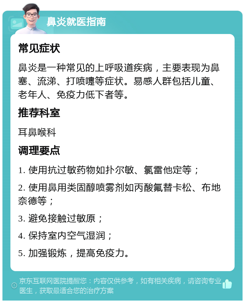 鼻炎就医指南 常见症状 鼻炎是一种常见的上呼吸道疾病，主要表现为鼻塞、流涕、打喷嚏等症状。易感人群包括儿童、老年人、免疫力低下者等。 推荐科室 耳鼻喉科 调理要点 1. 使用抗过敏药物如扑尔敏、氯雷他定等； 2. 使用鼻用类固醇喷雾剂如丙酸氟替卡松、布地奈德等； 3. 避免接触过敏原； 4. 保持室内空气湿润； 5. 加强锻炼，提高免疫力。