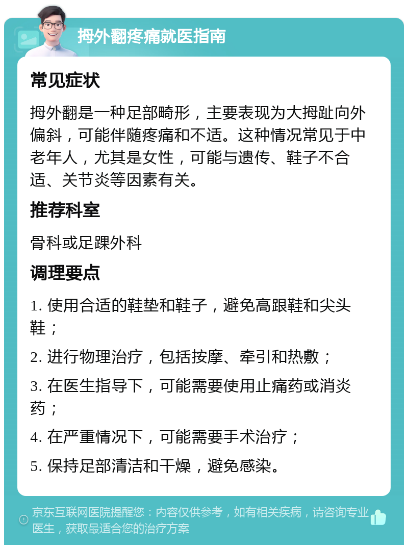 拇外翻疼痛就医指南 常见症状 拇外翻是一种足部畸形，主要表现为大拇趾向外偏斜，可能伴随疼痛和不适。这种情况常见于中老年人，尤其是女性，可能与遗传、鞋子不合适、关节炎等因素有关。 推荐科室 骨科或足踝外科 调理要点 1. 使用合适的鞋垫和鞋子，避免高跟鞋和尖头鞋； 2. 进行物理治疗，包括按摩、牵引和热敷； 3. 在医生指导下，可能需要使用止痛药或消炎药； 4. 在严重情况下，可能需要手术治疗； 5. 保持足部清洁和干燥，避免感染。