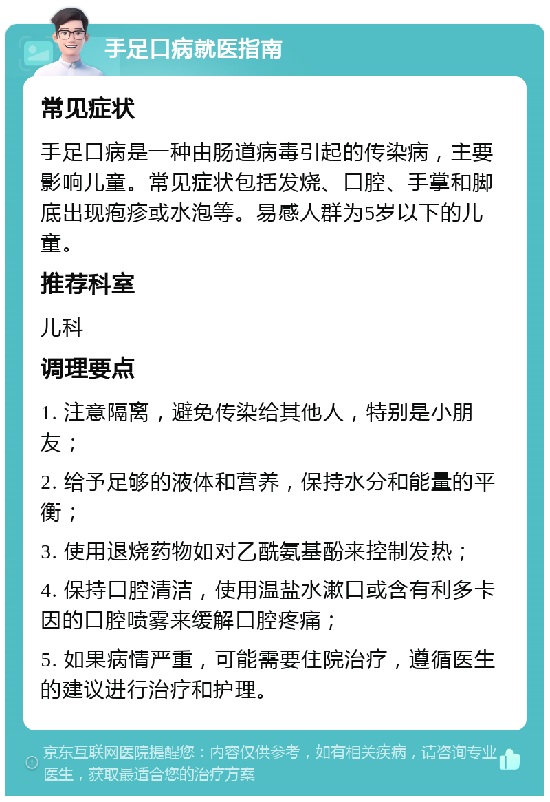 手足口病就医指南 常见症状 手足口病是一种由肠道病毒引起的传染病，主要影响儿童。常见症状包括发烧、口腔、手掌和脚底出现疱疹或水泡等。易感人群为5岁以下的儿童。 推荐科室 儿科 调理要点 1. 注意隔离，避免传染给其他人，特别是小朋友； 2. 给予足够的液体和营养，保持水分和能量的平衡； 3. 使用退烧药物如对乙酰氨基酚来控制发热； 4. 保持口腔清洁，使用温盐水漱口或含有利多卡因的口腔喷雾来缓解口腔疼痛； 5. 如果病情严重，可能需要住院治疗，遵循医生的建议进行治疗和护理。