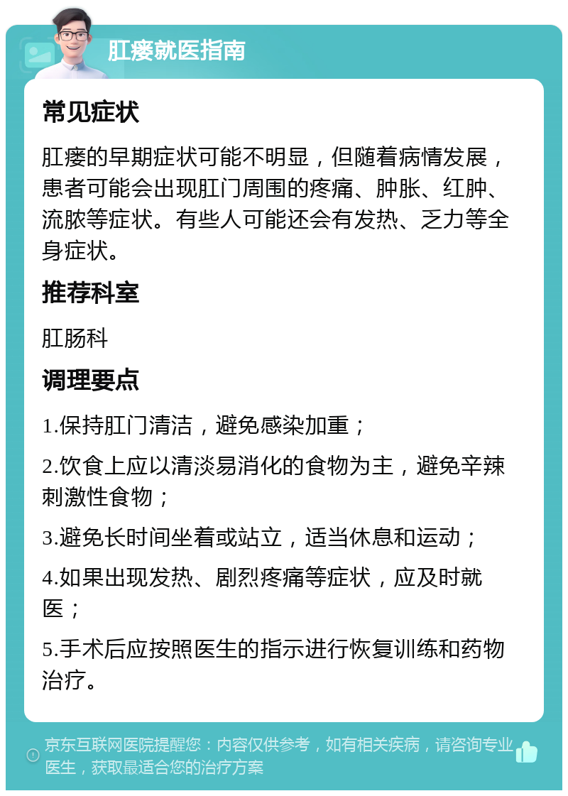 肛瘘就医指南 常见症状 肛瘘的早期症状可能不明显，但随着病情发展，患者可能会出现肛门周围的疼痛、肿胀、红肿、流脓等症状。有些人可能还会有发热、乏力等全身症状。 推荐科室 肛肠科 调理要点 1.保持肛门清洁，避免感染加重； 2.饮食上应以清淡易消化的食物为主，避免辛辣刺激性食物； 3.避免长时间坐着或站立，适当休息和运动； 4.如果出现发热、剧烈疼痛等症状，应及时就医； 5.手术后应按照医生的指示进行恢复训练和药物治疗。