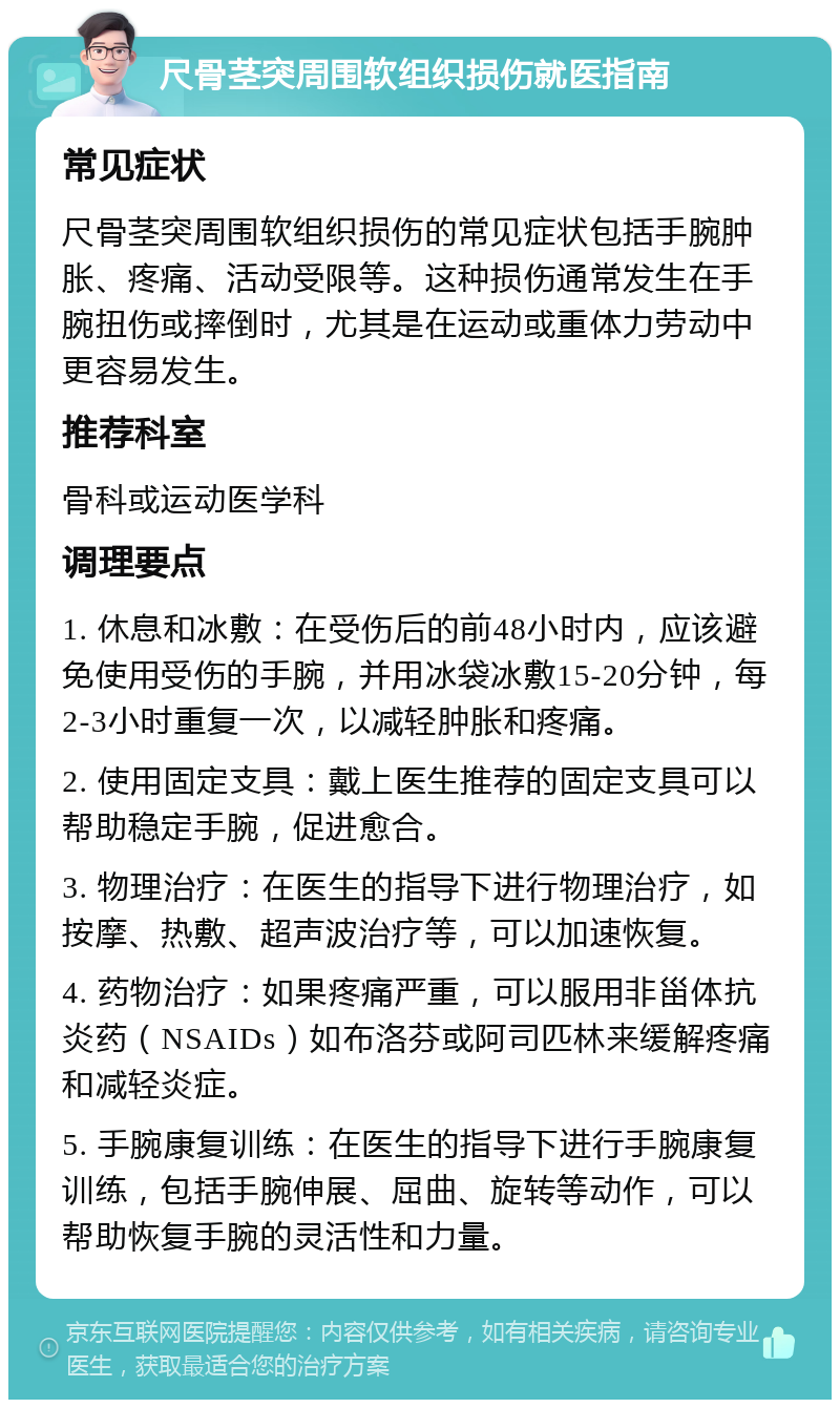 尺骨茎突周围软组织损伤就医指南 常见症状 尺骨茎突周围软组织损伤的常见症状包括手腕肿胀、疼痛、活动受限等。这种损伤通常发生在手腕扭伤或摔倒时，尤其是在运动或重体力劳动中更容易发生。 推荐科室 骨科或运动医学科 调理要点 1. 休息和冰敷：在受伤后的前48小时内，应该避免使用受伤的手腕，并用冰袋冰敷15-20分钟，每2-3小时重复一次，以减轻肿胀和疼痛。 2. 使用固定支具：戴上医生推荐的固定支具可以帮助稳定手腕，促进愈合。 3. 物理治疗：在医生的指导下进行物理治疗，如按摩、热敷、超声波治疗等，可以加速恢复。 4. 药物治疗：如果疼痛严重，可以服用非甾体抗炎药（NSAIDs）如布洛芬或阿司匹林来缓解疼痛和减轻炎症。 5. 手腕康复训练：在医生的指导下进行手腕康复训练，包括手腕伸展、屈曲、旋转等动作，可以帮助恢复手腕的灵活性和力量。