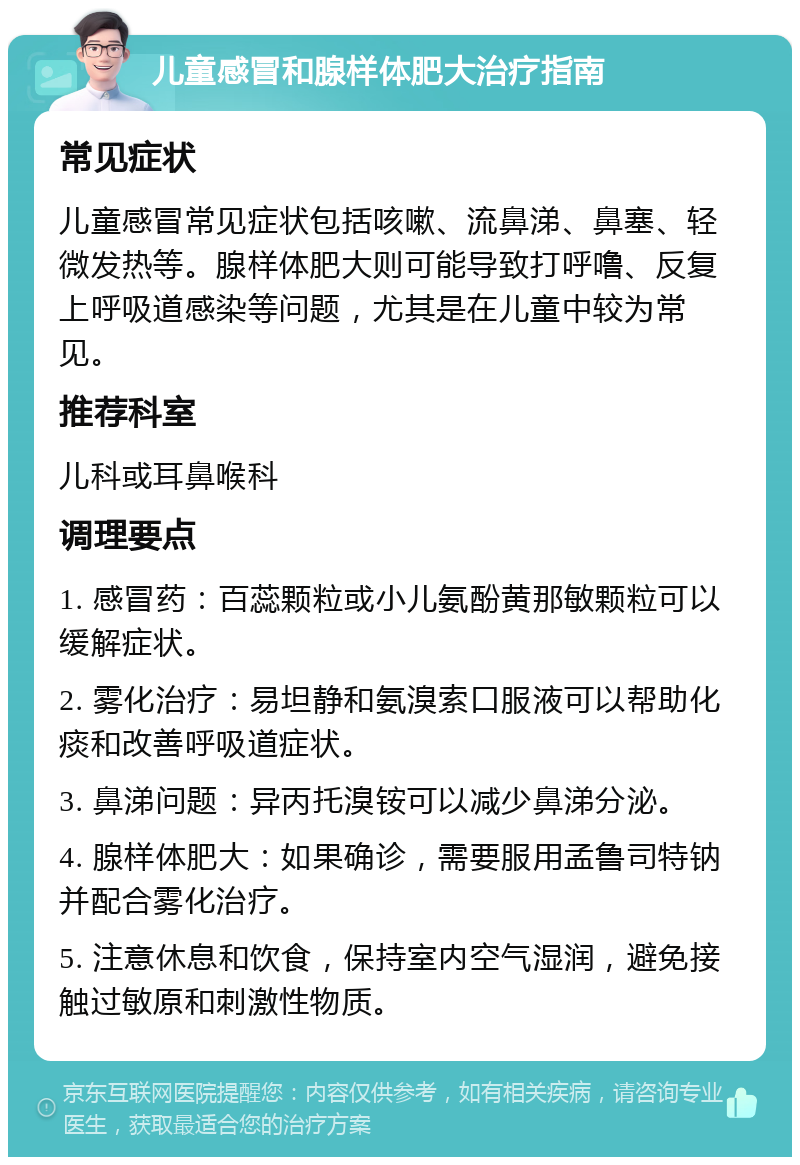 儿童感冒和腺样体肥大治疗指南 常见症状 儿童感冒常见症状包括咳嗽、流鼻涕、鼻塞、轻微发热等。腺样体肥大则可能导致打呼噜、反复上呼吸道感染等问题，尤其是在儿童中较为常见。 推荐科室 儿科或耳鼻喉科 调理要点 1. 感冒药：百蕊颗粒或小儿氨酚黄那敏颗粒可以缓解症状。 2. 雾化治疗：易坦静和氨溴索口服液可以帮助化痰和改善呼吸道症状。 3. 鼻涕问题：异丙托溴铵可以减少鼻涕分泌。 4. 腺样体肥大：如果确诊，需要服用孟鲁司特钠并配合雾化治疗。 5. 注意休息和饮食，保持室内空气湿润，避免接触过敏原和刺激性物质。