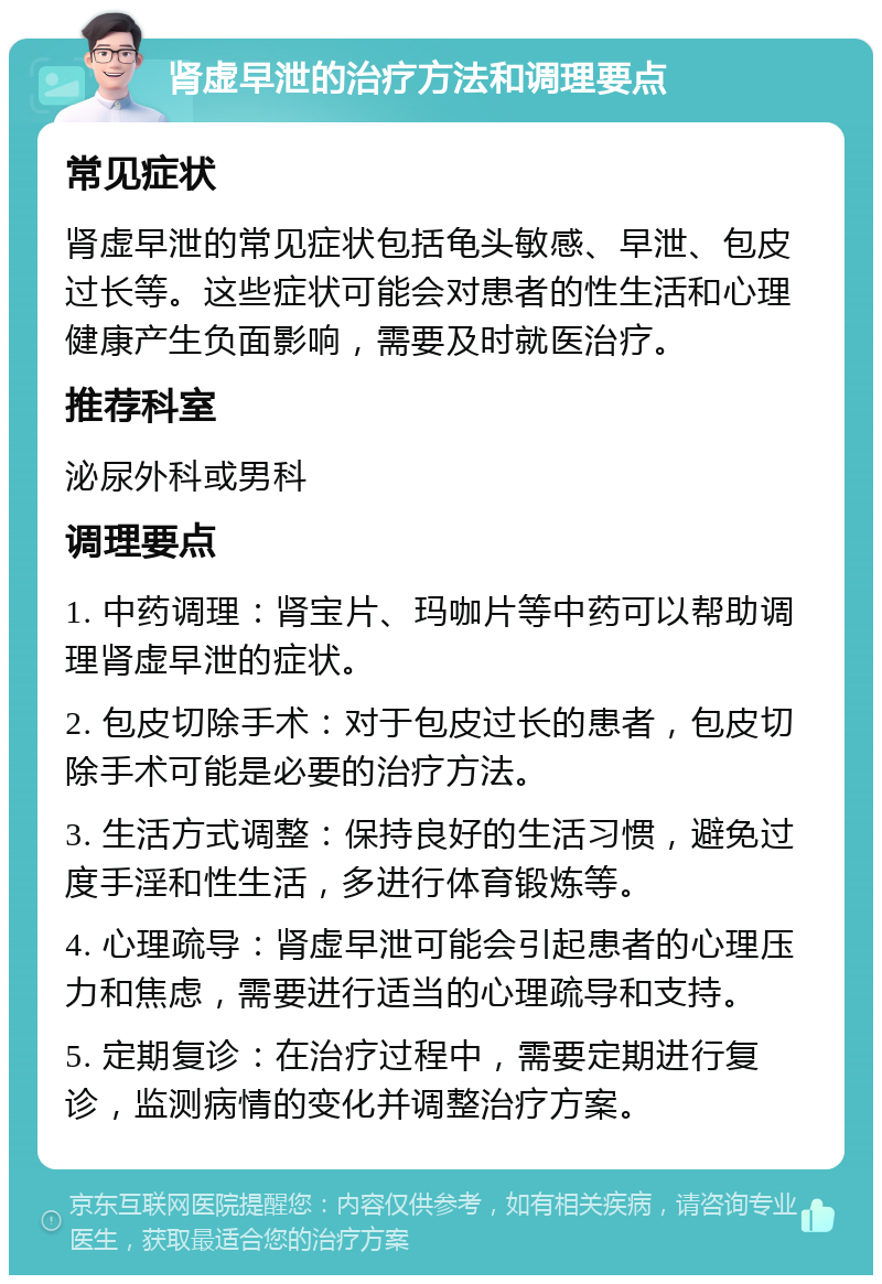 肾虚早泄的治疗方法和调理要点 常见症状 肾虚早泄的常见症状包括龟头敏感、早泄、包皮过长等。这些症状可能会对患者的性生活和心理健康产生负面影响，需要及时就医治疗。 推荐科室 泌尿外科或男科 调理要点 1. 中药调理：肾宝片、玛咖片等中药可以帮助调理肾虚早泄的症状。 2. 包皮切除手术：对于包皮过长的患者，包皮切除手术可能是必要的治疗方法。 3. 生活方式调整：保持良好的生活习惯，避免过度手淫和性生活，多进行体育锻炼等。 4. 心理疏导：肾虚早泄可能会引起患者的心理压力和焦虑，需要进行适当的心理疏导和支持。 5. 定期复诊：在治疗过程中，需要定期进行复诊，监测病情的变化并调整治疗方案。