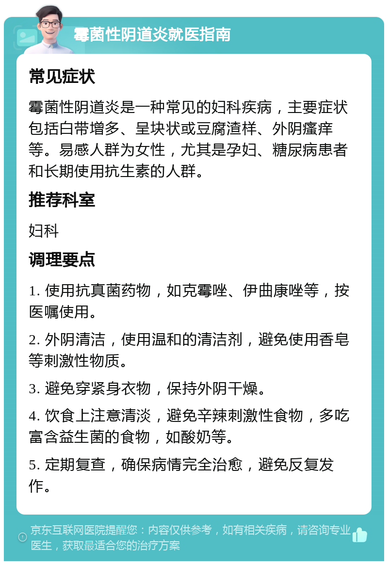 霉菌性阴道炎就医指南 常见症状 霉菌性阴道炎是一种常见的妇科疾病，主要症状包括白带增多、呈块状或豆腐渣样、外阴瘙痒等。易感人群为女性，尤其是孕妇、糖尿病患者和长期使用抗生素的人群。 推荐科室 妇科 调理要点 1. 使用抗真菌药物，如克霉唑、伊曲康唑等，按医嘱使用。 2. 外阴清洁，使用温和的清洁剂，避免使用香皂等刺激性物质。 3. 避免穿紧身衣物，保持外阴干燥。 4. 饮食上注意清淡，避免辛辣刺激性食物，多吃富含益生菌的食物，如酸奶等。 5. 定期复查，确保病情完全治愈，避免反复发作。