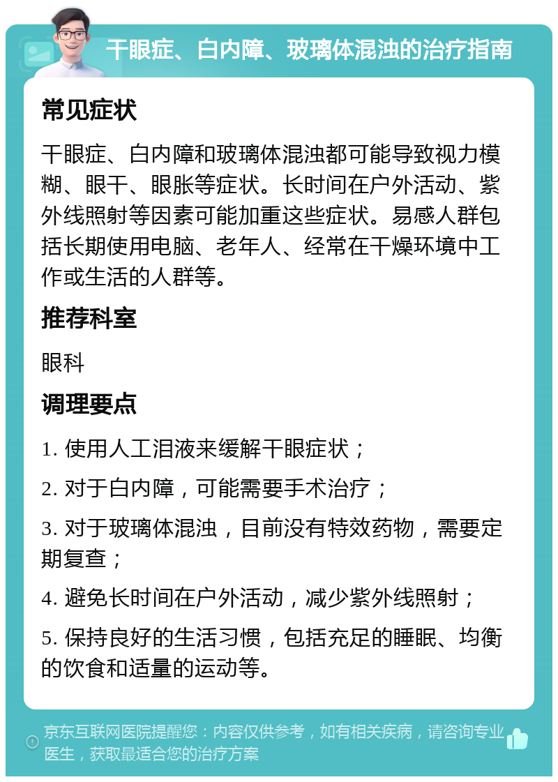 干眼症、白内障、玻璃体混浊的治疗指南 常见症状 干眼症、白内障和玻璃体混浊都可能导致视力模糊、眼干、眼胀等症状。长时间在户外活动、紫外线照射等因素可能加重这些症状。易感人群包括长期使用电脑、老年人、经常在干燥环境中工作或生活的人群等。 推荐科室 眼科 调理要点 1. 使用人工泪液来缓解干眼症状； 2. 对于白内障，可能需要手术治疗； 3. 对于玻璃体混浊，目前没有特效药物，需要定期复查； 4. 避免长时间在户外活动，减少紫外线照射； 5. 保持良好的生活习惯，包括充足的睡眠、均衡的饮食和适量的运动等。