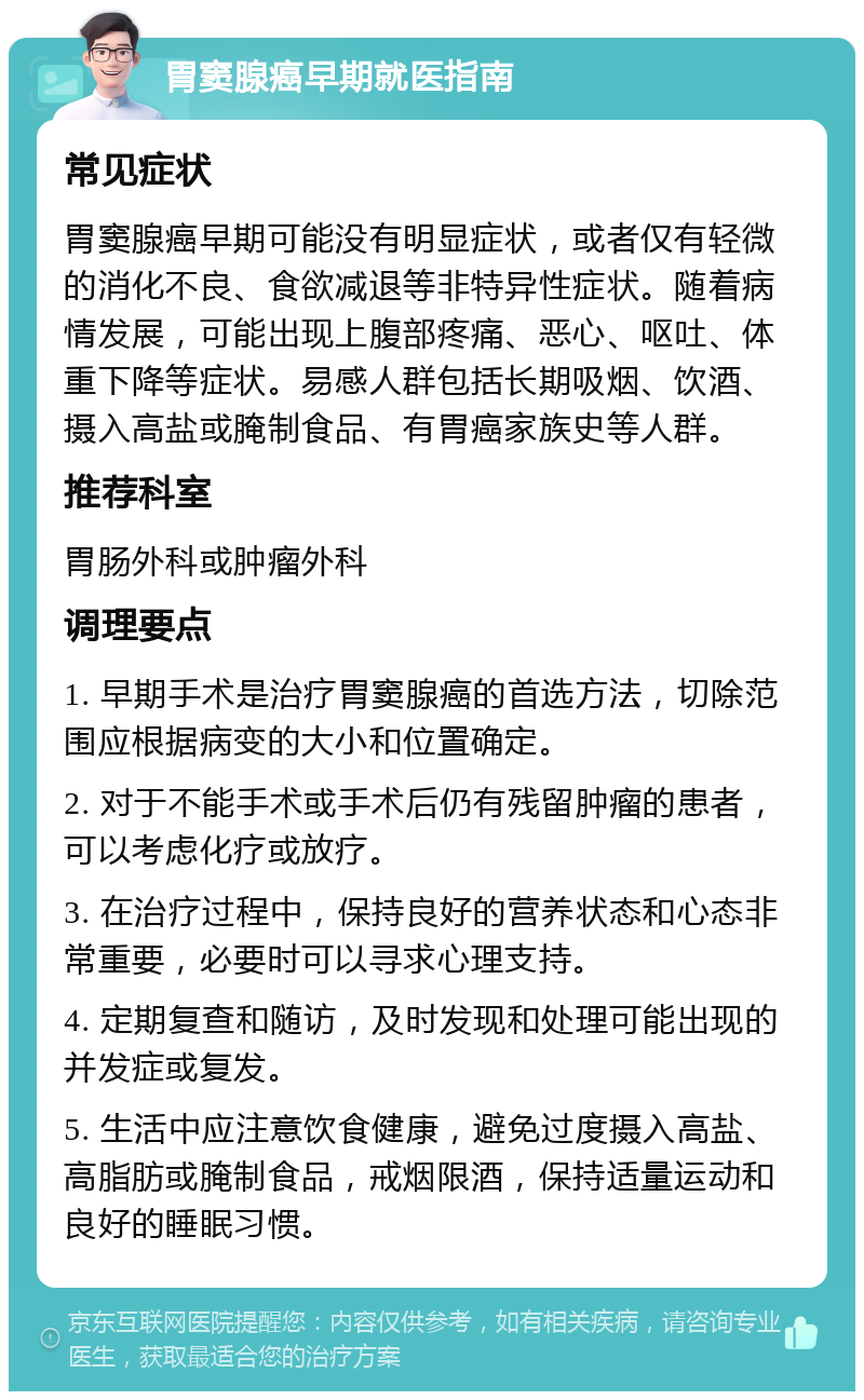 胃窦腺癌早期就医指南 常见症状 胃窦腺癌早期可能没有明显症状，或者仅有轻微的消化不良、食欲减退等非特异性症状。随着病情发展，可能出现上腹部疼痛、恶心、呕吐、体重下降等症状。易感人群包括长期吸烟、饮酒、摄入高盐或腌制食品、有胃癌家族史等人群。 推荐科室 胃肠外科或肿瘤外科 调理要点 1. 早期手术是治疗胃窦腺癌的首选方法，切除范围应根据病变的大小和位置确定。 2. 对于不能手术或手术后仍有残留肿瘤的患者，可以考虑化疗或放疗。 3. 在治疗过程中，保持良好的营养状态和心态非常重要，必要时可以寻求心理支持。 4. 定期复查和随访，及时发现和处理可能出现的并发症或复发。 5. 生活中应注意饮食健康，避免过度摄入高盐、高脂肪或腌制食品，戒烟限酒，保持适量运动和良好的睡眠习惯。