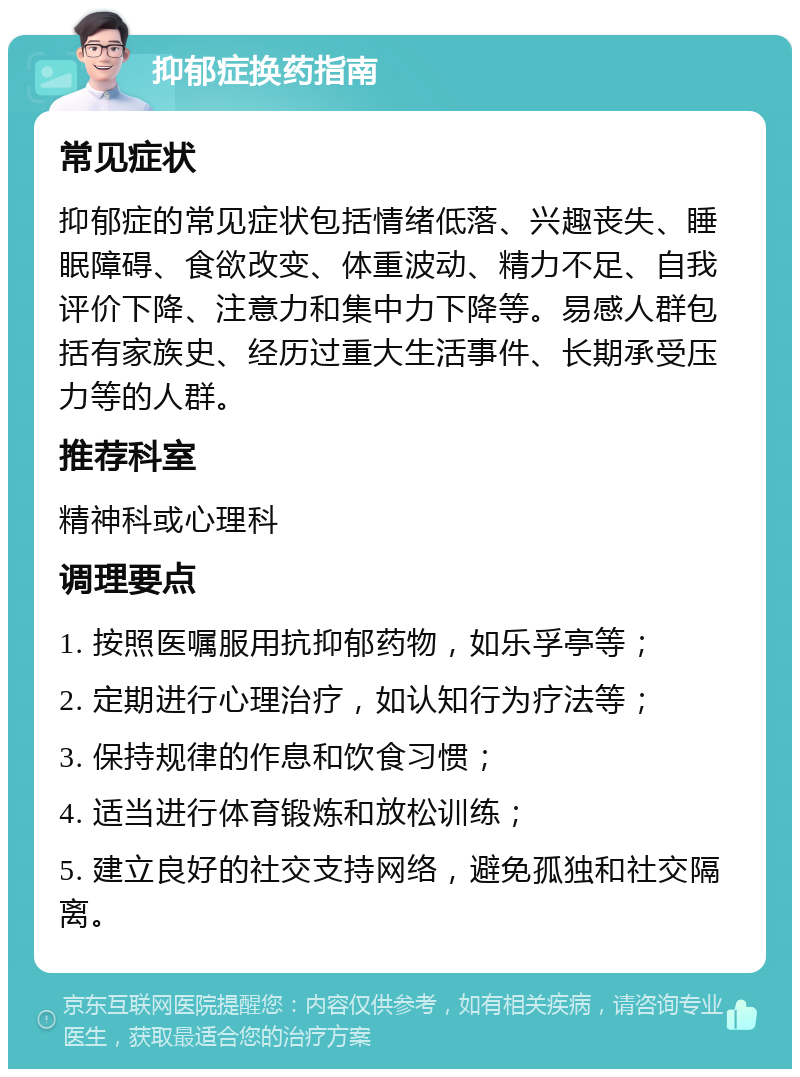 抑郁症换药指南 常见症状 抑郁症的常见症状包括情绪低落、兴趣丧失、睡眠障碍、食欲改变、体重波动、精力不足、自我评价下降、注意力和集中力下降等。易感人群包括有家族史、经历过重大生活事件、长期承受压力等的人群。 推荐科室 精神科或心理科 调理要点 1. 按照医嘱服用抗抑郁药物，如乐孚亭等； 2. 定期进行心理治疗，如认知行为疗法等； 3. 保持规律的作息和饮食习惯； 4. 适当进行体育锻炼和放松训练； 5. 建立良好的社交支持网络，避免孤独和社交隔离。