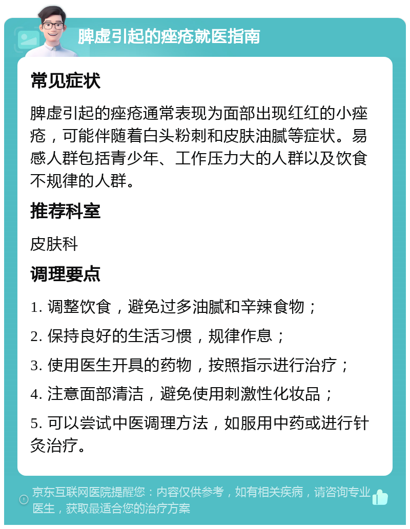 脾虚引起的痤疮就医指南 常见症状 脾虚引起的痤疮通常表现为面部出现红红的小痤疮，可能伴随着白头粉刺和皮肤油腻等症状。易感人群包括青少年、工作压力大的人群以及饮食不规律的人群。 推荐科室 皮肤科 调理要点 1. 调整饮食，避免过多油腻和辛辣食物； 2. 保持良好的生活习惯，规律作息； 3. 使用医生开具的药物，按照指示进行治疗； 4. 注意面部清洁，避免使用刺激性化妆品； 5. 可以尝试中医调理方法，如服用中药或进行针灸治疗。