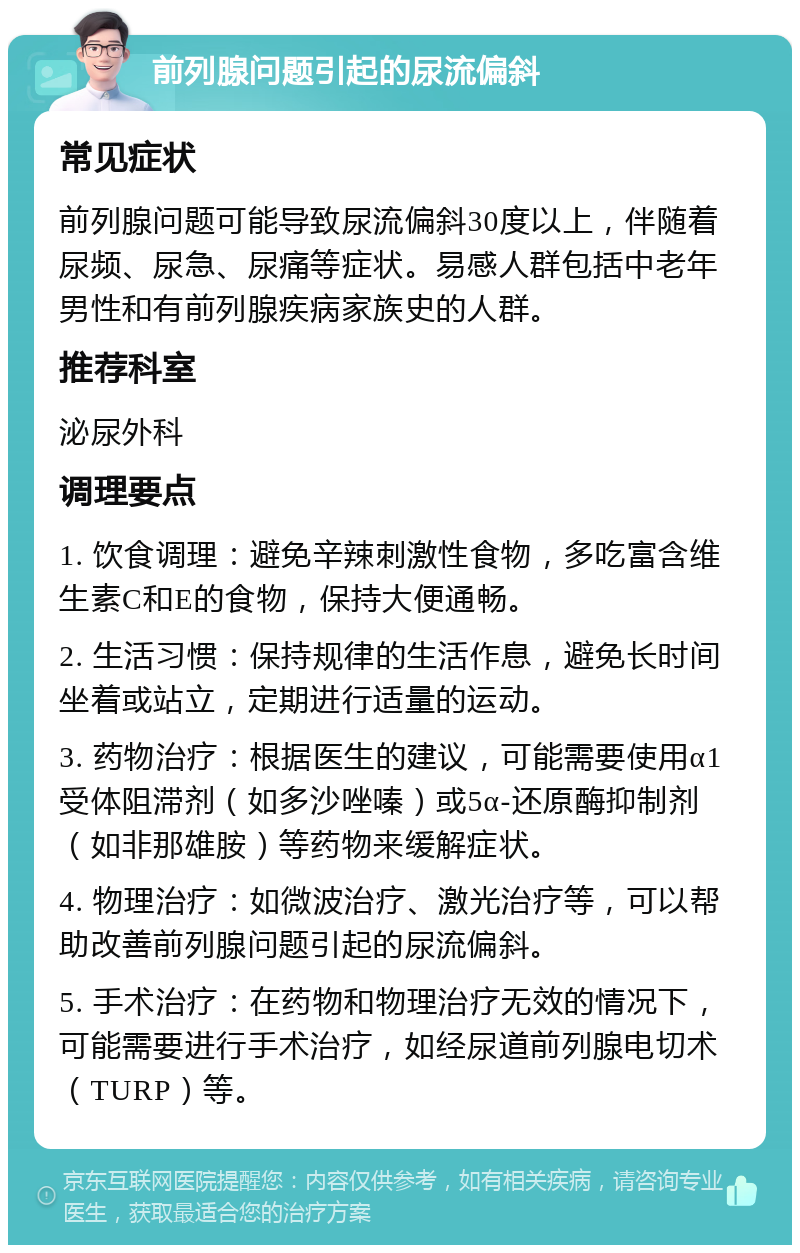 前列腺问题引起的尿流偏斜 常见症状 前列腺问题可能导致尿流偏斜30度以上，伴随着尿频、尿急、尿痛等症状。易感人群包括中老年男性和有前列腺疾病家族史的人群。 推荐科室 泌尿外科 调理要点 1. 饮食调理：避免辛辣刺激性食物，多吃富含维生素C和E的食物，保持大便通畅。 2. 生活习惯：保持规律的生活作息，避免长时间坐着或站立，定期进行适量的运动。 3. 药物治疗：根据医生的建议，可能需要使用α1受体阻滞剂（如多沙唑嗪）或5α-还原酶抑制剂（如非那雄胺）等药物来缓解症状。 4. 物理治疗：如微波治疗、激光治疗等，可以帮助改善前列腺问题引起的尿流偏斜。 5. 手术治疗：在药物和物理治疗无效的情况下，可能需要进行手术治疗，如经尿道前列腺电切术（TURP）等。