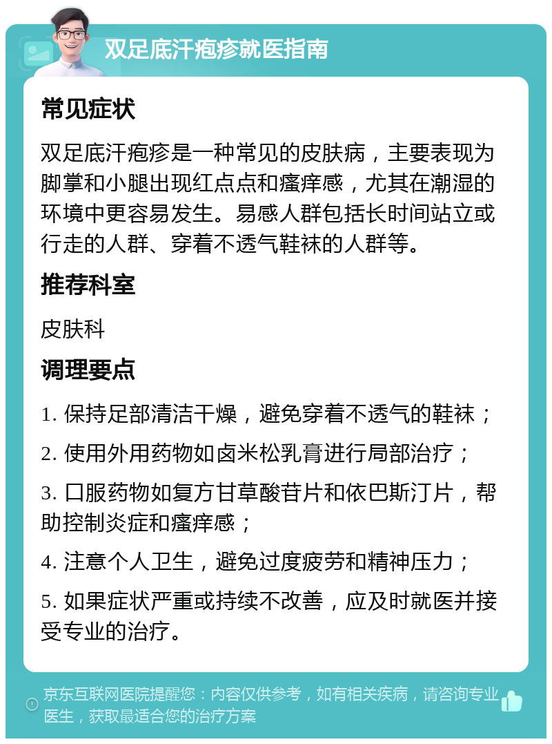 双足底汗疱疹就医指南 常见症状 双足底汗疱疹是一种常见的皮肤病，主要表现为脚掌和小腿出现红点点和瘙痒感，尤其在潮湿的环境中更容易发生。易感人群包括长时间站立或行走的人群、穿着不透气鞋袜的人群等。 推荐科室 皮肤科 调理要点 1. 保持足部清洁干燥，避免穿着不透气的鞋袜； 2. 使用外用药物如卤米松乳膏进行局部治疗； 3. 口服药物如复方甘草酸苷片和依巴斯汀片，帮助控制炎症和瘙痒感； 4. 注意个人卫生，避免过度疲劳和精神压力； 5. 如果症状严重或持续不改善，应及时就医并接受专业的治疗。