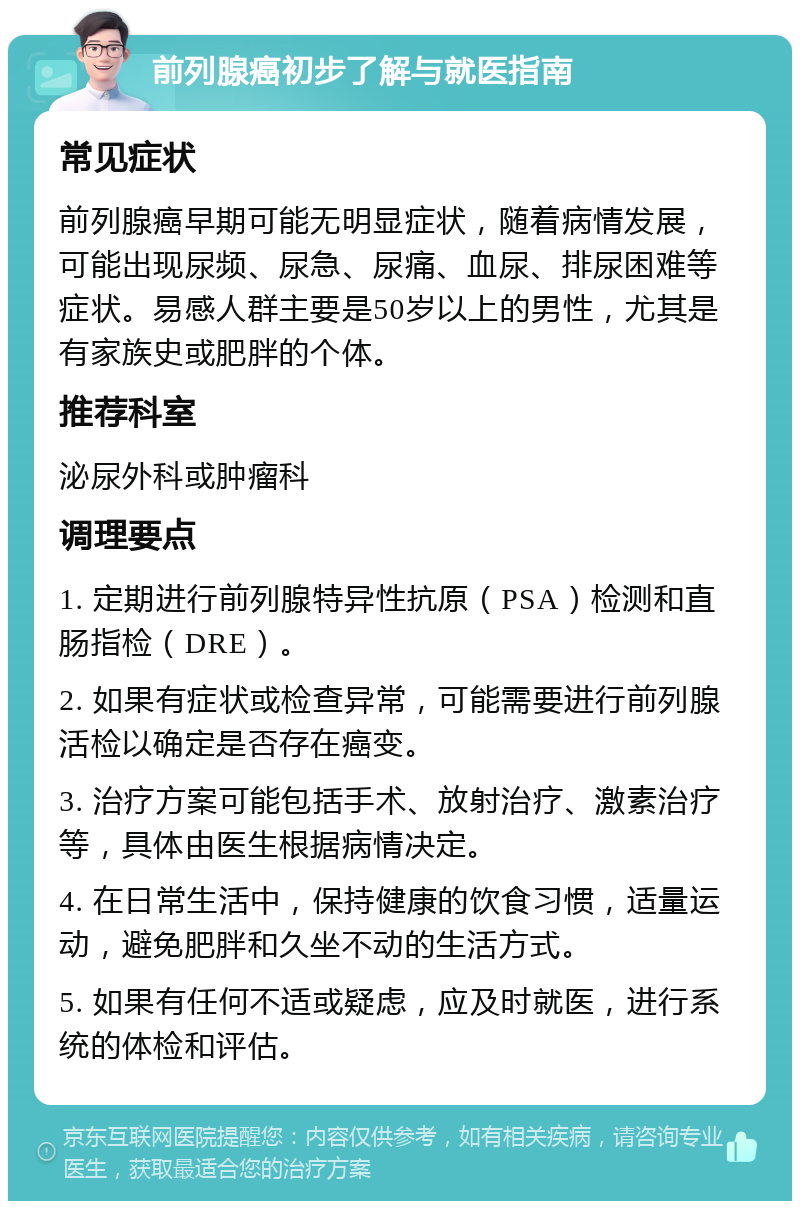 前列腺癌初步了解与就医指南 常见症状 前列腺癌早期可能无明显症状，随着病情发展，可能出现尿频、尿急、尿痛、血尿、排尿困难等症状。易感人群主要是50岁以上的男性，尤其是有家族史或肥胖的个体。 推荐科室 泌尿外科或肿瘤科 调理要点 1. 定期进行前列腺特异性抗原（PSA）检测和直肠指检（DRE）。 2. 如果有症状或检查异常，可能需要进行前列腺活检以确定是否存在癌变。 3. 治疗方案可能包括手术、放射治疗、激素治疗等，具体由医生根据病情决定。 4. 在日常生活中，保持健康的饮食习惯，适量运动，避免肥胖和久坐不动的生活方式。 5. 如果有任何不适或疑虑，应及时就医，进行系统的体检和评估。