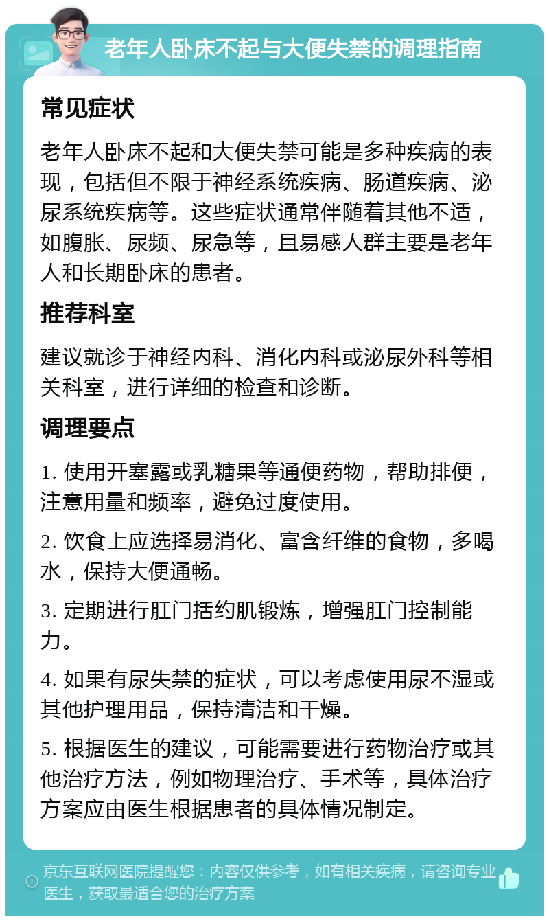 老年人卧床不起与大便失禁的调理指南 常见症状 老年人卧床不起和大便失禁可能是多种疾病的表现，包括但不限于神经系统疾病、肠道疾病、泌尿系统疾病等。这些症状通常伴随着其他不适，如腹胀、尿频、尿急等，且易感人群主要是老年人和长期卧床的患者。 推荐科室 建议就诊于神经内科、消化内科或泌尿外科等相关科室，进行详细的检查和诊断。 调理要点 1. 使用开塞露或乳糖果等通便药物，帮助排便，注意用量和频率，避免过度使用。 2. 饮食上应选择易消化、富含纤维的食物，多喝水，保持大便通畅。 3. 定期进行肛门括约肌锻炼，增强肛门控制能力。 4. 如果有尿失禁的症状，可以考虑使用尿不湿或其他护理用品，保持清洁和干燥。 5. 根据医生的建议，可能需要进行药物治疗或其他治疗方法，例如物理治疗、手术等，具体治疗方案应由医生根据患者的具体情况制定。