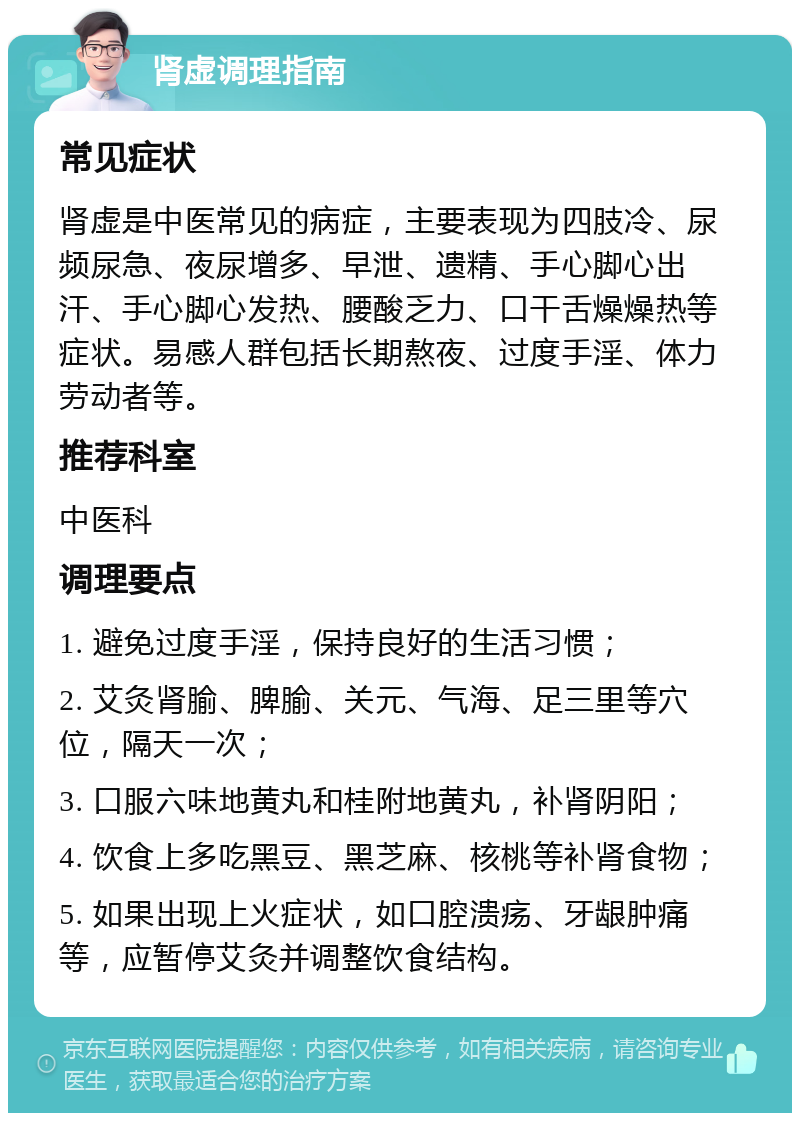 肾虚调理指南 常见症状 肾虚是中医常见的病症，主要表现为四肢冷、尿频尿急、夜尿增多、早泄、遗精、手心脚心出汗、手心脚心发热、腰酸乏力、口干舌燥燥热等症状。易感人群包括长期熬夜、过度手淫、体力劳动者等。 推荐科室 中医科 调理要点 1. 避免过度手淫，保持良好的生活习惯； 2. 艾灸肾腧、脾腧、关元、气海、足三里等穴位，隔天一次； 3. 口服六味地黄丸和桂附地黄丸，补肾阴阳； 4. 饮食上多吃黑豆、黑芝麻、核桃等补肾食物； 5. 如果出现上火症状，如口腔溃疡、牙龈肿痛等，应暂停艾灸并调整饮食结构。