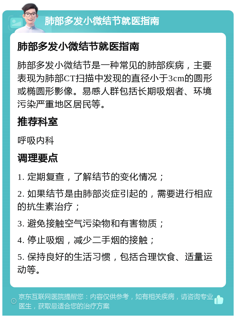 肺部多发小微结节就医指南 肺部多发小微结节就医指南 肺部多发小微结节是一种常见的肺部疾病，主要表现为肺部CT扫描中发现的直径小于3cm的圆形或椭圆形影像。易感人群包括长期吸烟者、环境污染严重地区居民等。 推荐科室 呼吸内科 调理要点 1. 定期复查，了解结节的变化情况； 2. 如果结节是由肺部炎症引起的，需要进行相应的抗生素治疗； 3. 避免接触空气污染物和有害物质； 4. 停止吸烟，减少二手烟的接触； 5. 保持良好的生活习惯，包括合理饮食、适量运动等。