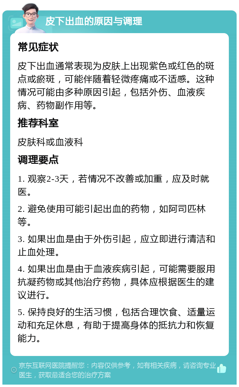 皮下出血的原因与调理 常见症状 皮下出血通常表现为皮肤上出现紫色或红色的斑点或瘀斑，可能伴随着轻微疼痛或不适感。这种情况可能由多种原因引起，包括外伤、血液疾病、药物副作用等。 推荐科室 皮肤科或血液科 调理要点 1. 观察2-3天，若情况不改善或加重，应及时就医。 2. 避免使用可能引起出血的药物，如阿司匹林等。 3. 如果出血是由于外伤引起，应立即进行清洁和止血处理。 4. 如果出血是由于血液疾病引起，可能需要服用抗凝药物或其他治疗药物，具体应根据医生的建议进行。 5. 保持良好的生活习惯，包括合理饮食、适量运动和充足休息，有助于提高身体的抵抗力和恢复能力。