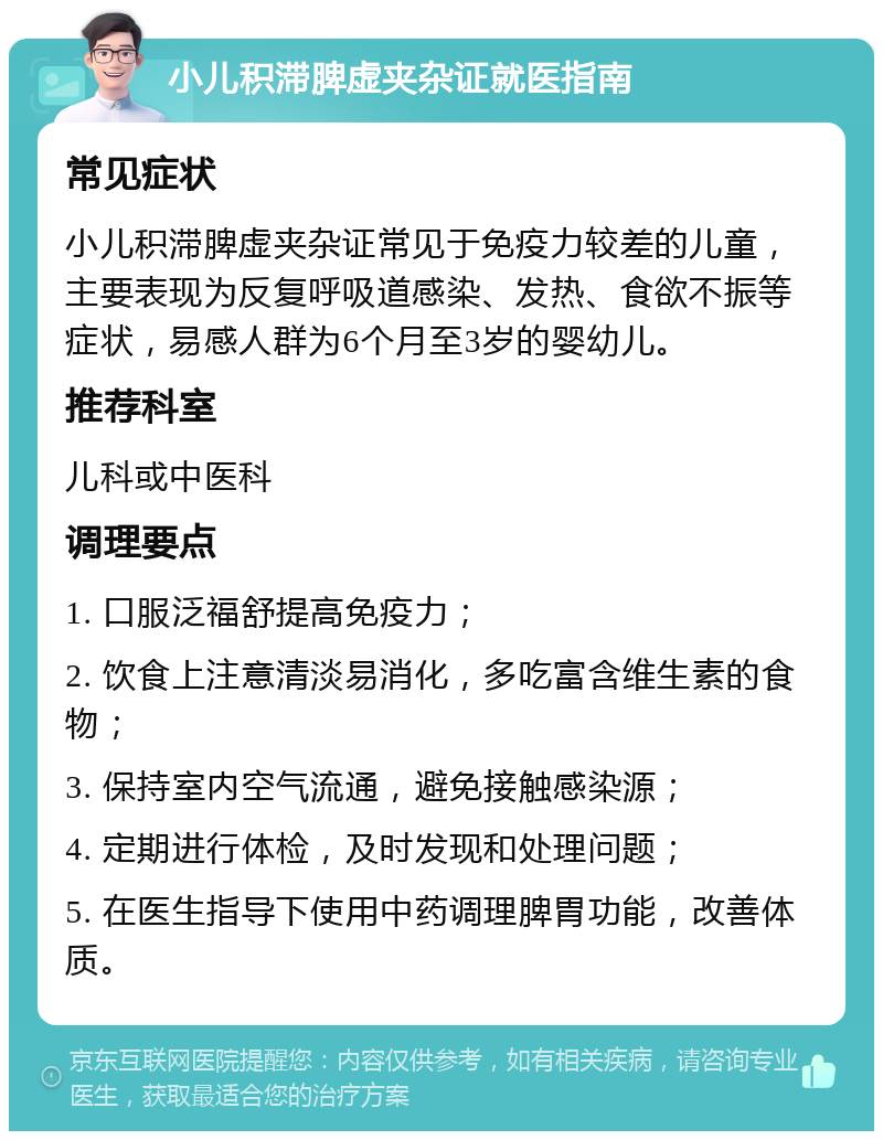 小儿积滞脾虚夹杂证就医指南 常见症状 小儿积滞脾虚夹杂证常见于免疫力较差的儿童，主要表现为反复呼吸道感染、发热、食欲不振等症状，易感人群为6个月至3岁的婴幼儿。 推荐科室 儿科或中医科 调理要点 1. 口服泛福舒提高免疫力； 2. 饮食上注意清淡易消化，多吃富含维生素的食物； 3. 保持室内空气流通，避免接触感染源； 4. 定期进行体检，及时发现和处理问题； 5. 在医生指导下使用中药调理脾胃功能，改善体质。