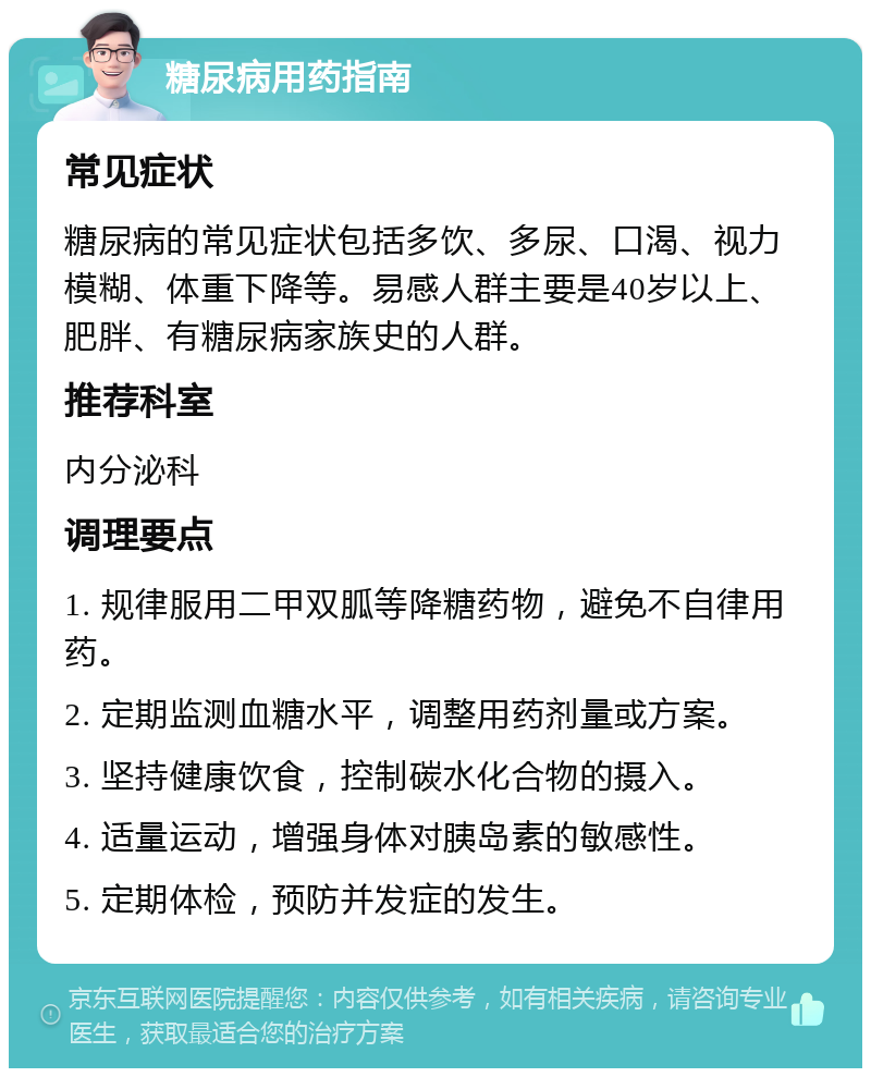 糖尿病用药指南 常见症状 糖尿病的常见症状包括多饮、多尿、口渴、视力模糊、体重下降等。易感人群主要是40岁以上、肥胖、有糖尿病家族史的人群。 推荐科室 内分泌科 调理要点 1. 规律服用二甲双胍等降糖药物，避免不自律用药。 2. 定期监测血糖水平，调整用药剂量或方案。 3. 坚持健康饮食，控制碳水化合物的摄入。 4. 适量运动，增强身体对胰岛素的敏感性。 5. 定期体检，预防并发症的发生。