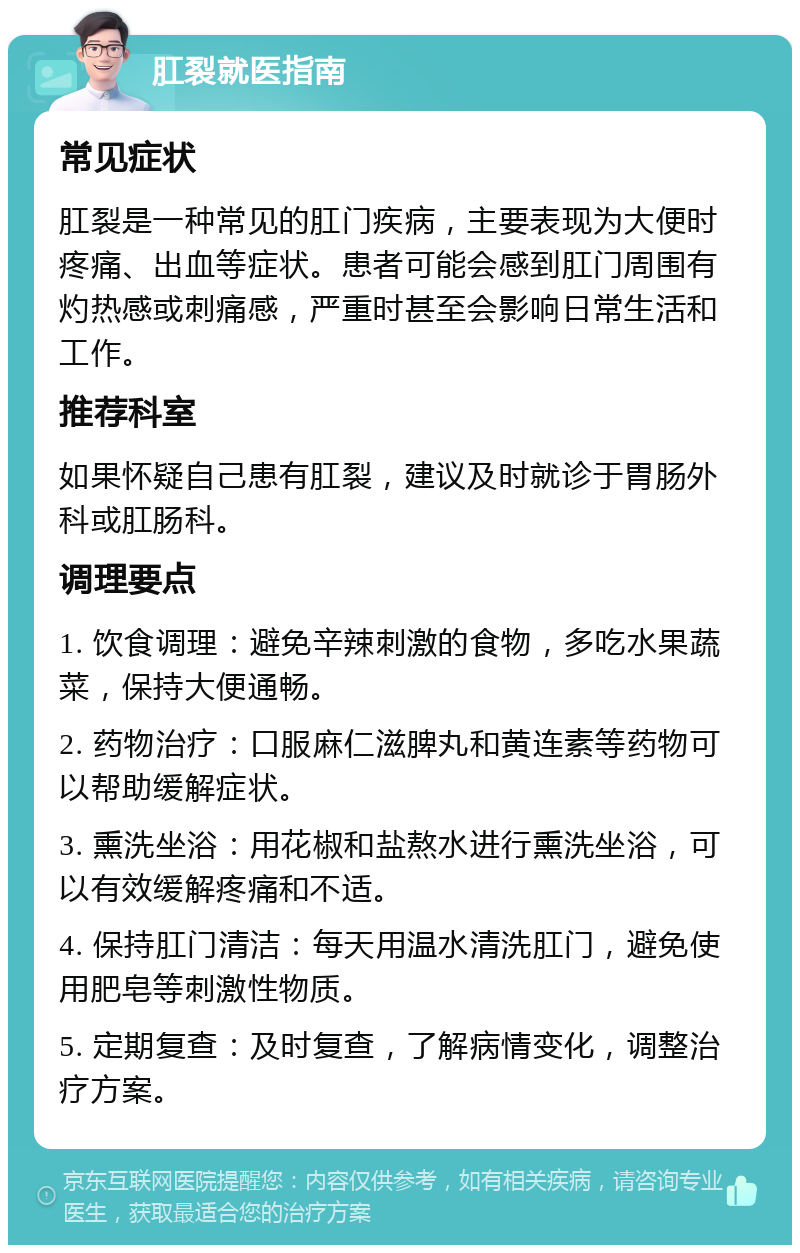 肛裂就医指南 常见症状 肛裂是一种常见的肛门疾病，主要表现为大便时疼痛、出血等症状。患者可能会感到肛门周围有灼热感或刺痛感，严重时甚至会影响日常生活和工作。 推荐科室 如果怀疑自己患有肛裂，建议及时就诊于胃肠外科或肛肠科。 调理要点 1. 饮食调理：避免辛辣刺激的食物，多吃水果蔬菜，保持大便通畅。 2. 药物治疗：口服麻仁滋脾丸和黄连素等药物可以帮助缓解症状。 3. 熏洗坐浴：用花椒和盐熬水进行熏洗坐浴，可以有效缓解疼痛和不适。 4. 保持肛门清洁：每天用温水清洗肛门，避免使用肥皂等刺激性物质。 5. 定期复查：及时复查，了解病情变化，调整治疗方案。