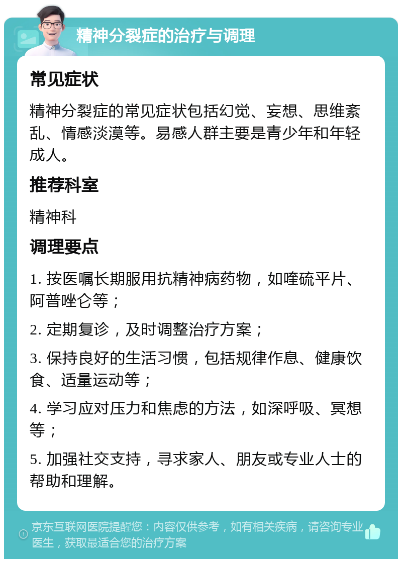 精神分裂症的治疗与调理 常见症状 精神分裂症的常见症状包括幻觉、妄想、思维紊乱、情感淡漠等。易感人群主要是青少年和年轻成人。 推荐科室 精神科 调理要点 1. 按医嘱长期服用抗精神病药物，如喹硫平片、阿普唑仑等； 2. 定期复诊，及时调整治疗方案； 3. 保持良好的生活习惯，包括规律作息、健康饮食、适量运动等； 4. 学习应对压力和焦虑的方法，如深呼吸、冥想等； 5. 加强社交支持，寻求家人、朋友或专业人士的帮助和理解。