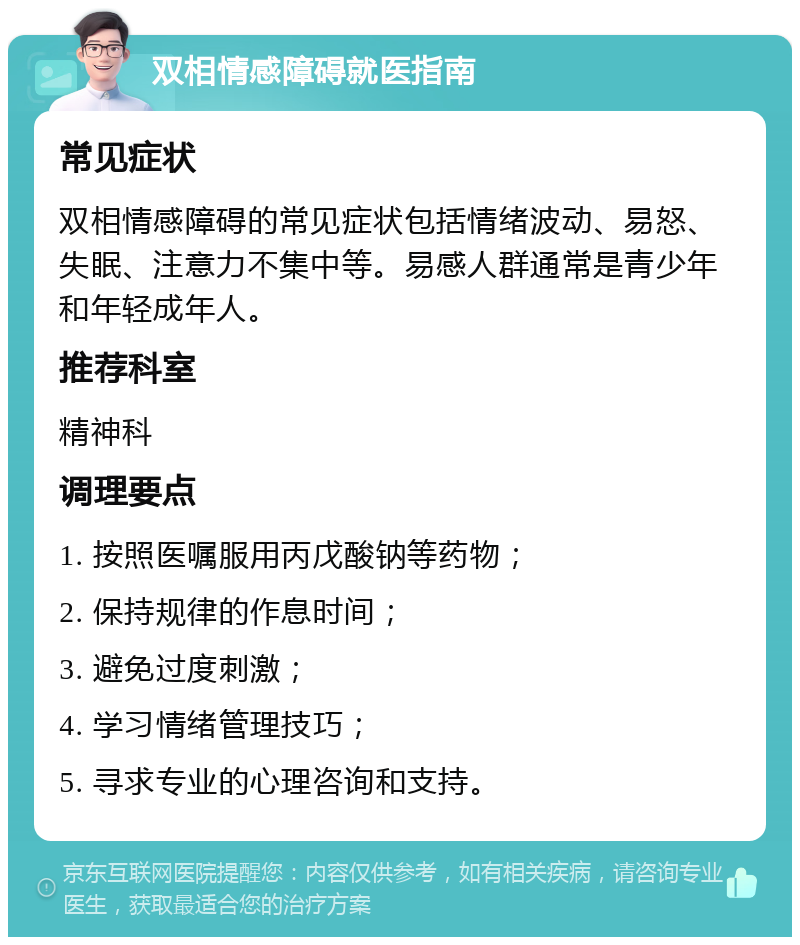 双相情感障碍就医指南 常见症状 双相情感障碍的常见症状包括情绪波动、易怒、失眠、注意力不集中等。易感人群通常是青少年和年轻成年人。 推荐科室 精神科 调理要点 1. 按照医嘱服用丙戊酸钠等药物； 2. 保持规律的作息时间； 3. 避免过度刺激； 4. 学习情绪管理技巧； 5. 寻求专业的心理咨询和支持。