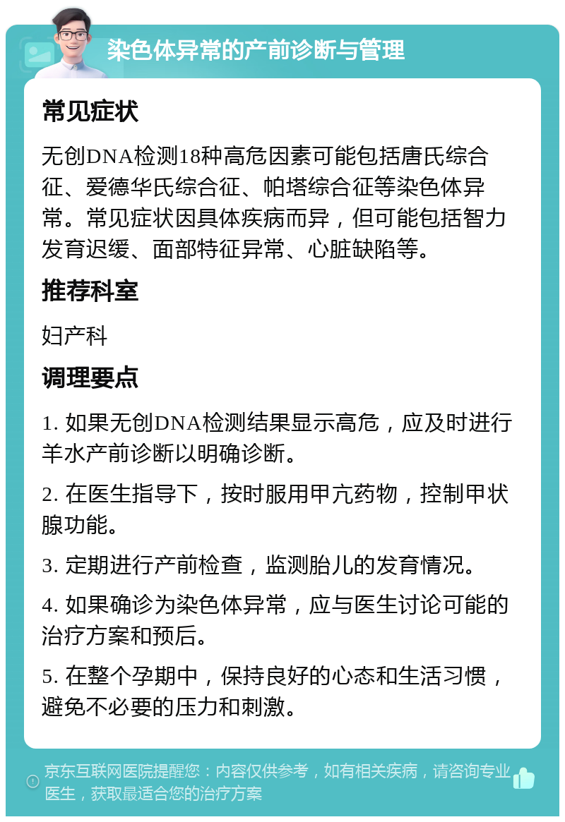 染色体异常的产前诊断与管理 常见症状 无创DNA检测18种高危因素可能包括唐氏综合征、爱德华氏综合征、帕塔综合征等染色体异常。常见症状因具体疾病而异，但可能包括智力发育迟缓、面部特征异常、心脏缺陷等。 推荐科室 妇产科 调理要点 1. 如果无创DNA检测结果显示高危，应及时进行羊水产前诊断以明确诊断。 2. 在医生指导下，按时服用甲亢药物，控制甲状腺功能。 3. 定期进行产前检查，监测胎儿的发育情况。 4. 如果确诊为染色体异常，应与医生讨论可能的治疗方案和预后。 5. 在整个孕期中，保持良好的心态和生活习惯，避免不必要的压力和刺激。