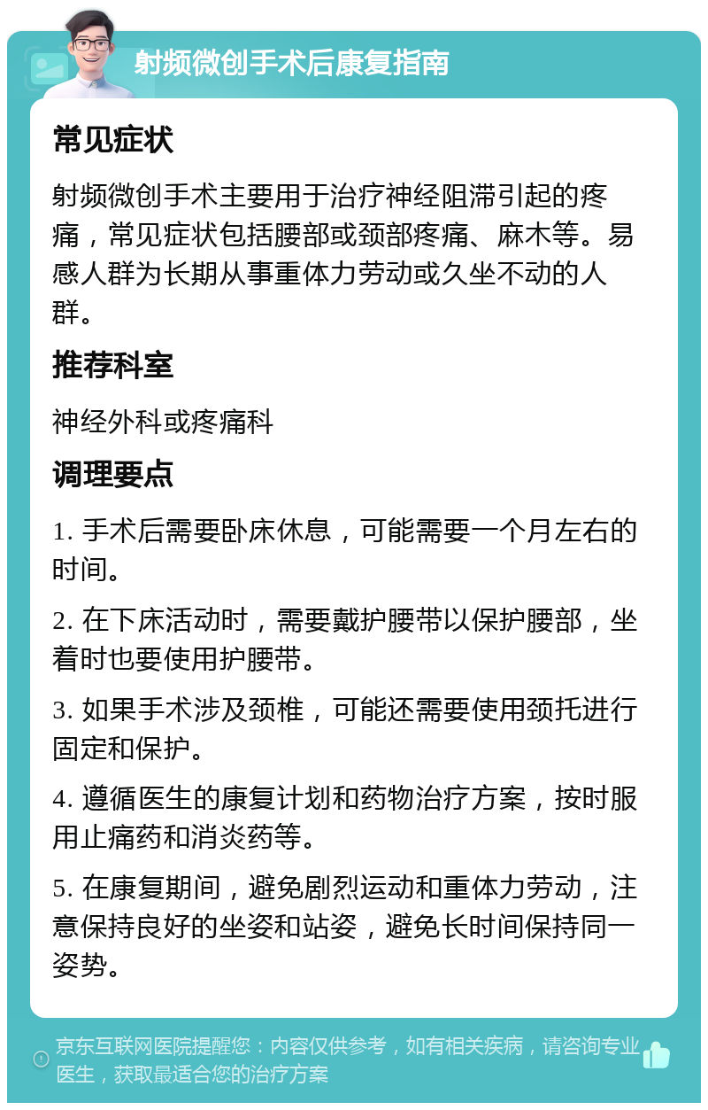 射频微创手术后康复指南 常见症状 射频微创手术主要用于治疗神经阻滞引起的疼痛，常见症状包括腰部或颈部疼痛、麻木等。易感人群为长期从事重体力劳动或久坐不动的人群。 推荐科室 神经外科或疼痛科 调理要点 1. 手术后需要卧床休息，可能需要一个月左右的时间。 2. 在下床活动时，需要戴护腰带以保护腰部，坐着时也要使用护腰带。 3. 如果手术涉及颈椎，可能还需要使用颈托进行固定和保护。 4. 遵循医生的康复计划和药物治疗方案，按时服用止痛药和消炎药等。 5. 在康复期间，避免剧烈运动和重体力劳动，注意保持良好的坐姿和站姿，避免长时间保持同一姿势。