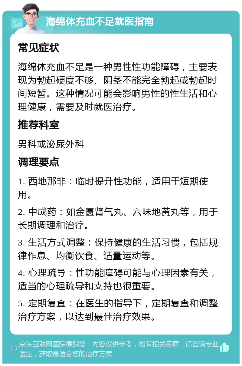 海绵体充血不足就医指南 常见症状 海绵体充血不足是一种男性性功能障碍，主要表现为勃起硬度不够、阴茎不能完全勃起或勃起时间短暂。这种情况可能会影响男性的性生活和心理健康，需要及时就医治疗。 推荐科室 男科或泌尿外科 调理要点 1. 西地那非：临时提升性功能，适用于短期使用。 2. 中成药：如金匮肾气丸、六味地黄丸等，用于长期调理和治疗。 3. 生活方式调整：保持健康的生活习惯，包括规律作息、均衡饮食、适量运动等。 4. 心理疏导：性功能障碍可能与心理因素有关，适当的心理疏导和支持也很重要。 5. 定期复查：在医生的指导下，定期复查和调整治疗方案，以达到最佳治疗效果。