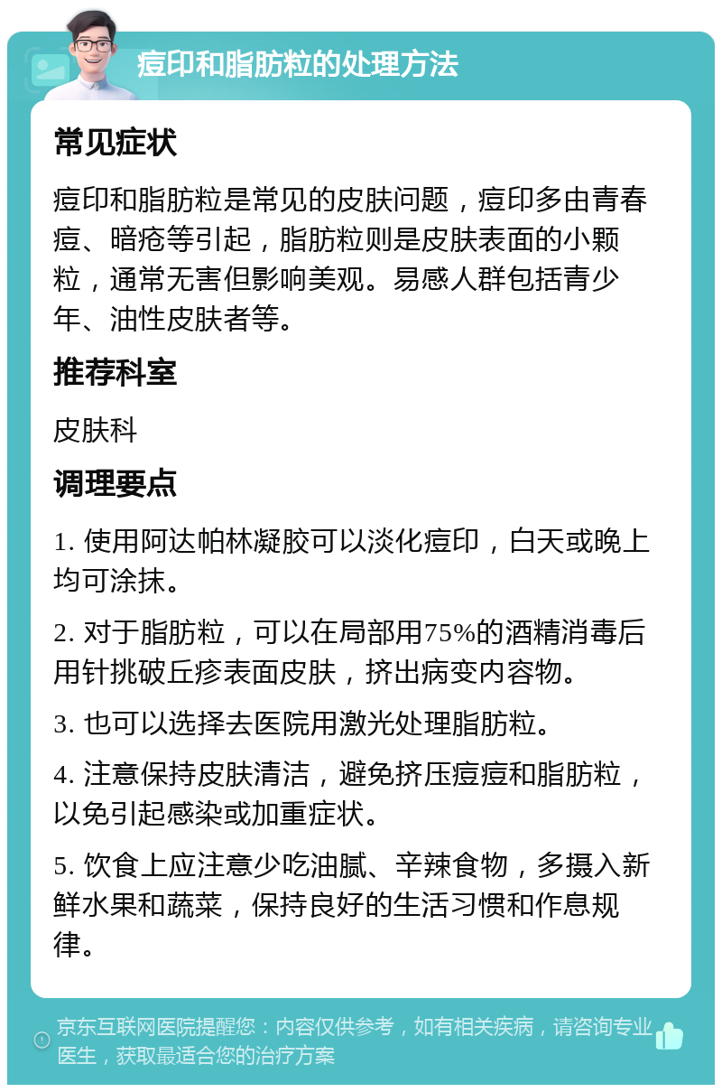 痘印和脂肪粒的处理方法 常见症状 痘印和脂肪粒是常见的皮肤问题，痘印多由青春痘、暗疮等引起，脂肪粒则是皮肤表面的小颗粒，通常无害但影响美观。易感人群包括青少年、油性皮肤者等。 推荐科室 皮肤科 调理要点 1. 使用阿达帕林凝胶可以淡化痘印，白天或晚上均可涂抹。 2. 对于脂肪粒，可以在局部用75%的酒精消毒后用针挑破丘疹表面皮肤，挤出病变内容物。 3. 也可以选择去医院用激光处理脂肪粒。 4. 注意保持皮肤清洁，避免挤压痘痘和脂肪粒，以免引起感染或加重症状。 5. 饮食上应注意少吃油腻、辛辣食物，多摄入新鲜水果和蔬菜，保持良好的生活习惯和作息规律。