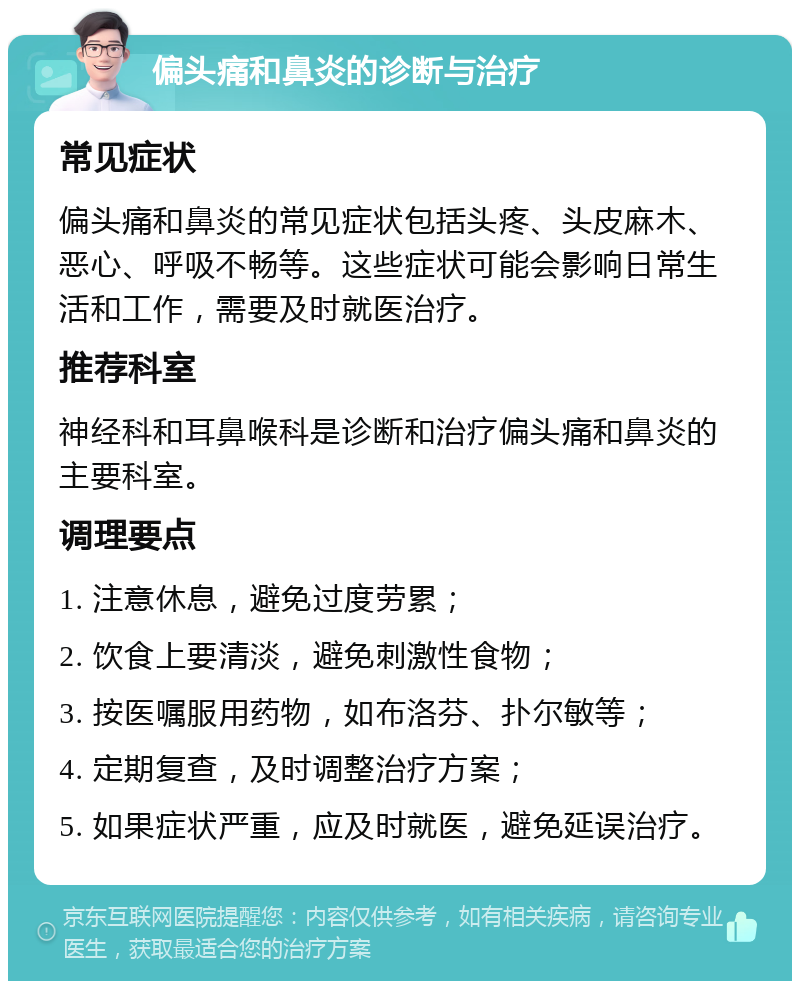 偏头痛和鼻炎的诊断与治疗 常见症状 偏头痛和鼻炎的常见症状包括头疼、头皮麻木、恶心、呼吸不畅等。这些症状可能会影响日常生活和工作，需要及时就医治疗。 推荐科室 神经科和耳鼻喉科是诊断和治疗偏头痛和鼻炎的主要科室。 调理要点 1. 注意休息，避免过度劳累； 2. 饮食上要清淡，避免刺激性食物； 3. 按医嘱服用药物，如布洛芬、扑尔敏等； 4. 定期复查，及时调整治疗方案； 5. 如果症状严重，应及时就医，避免延误治疗。