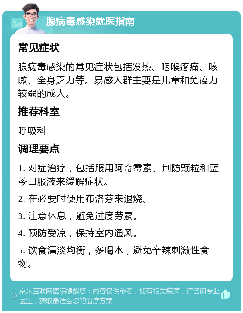 腺病毒感染就医指南 常见症状 腺病毒感染的常见症状包括发热、咽喉疼痛、咳嗽、全身乏力等。易感人群主要是儿童和免疫力较弱的成人。 推荐科室 呼吸科 调理要点 1. 对症治疗，包括服用阿奇霉素、荆防颗粒和蓝芩口服液来缓解症状。 2. 在必要时使用布洛芬来退烧。 3. 注意休息，避免过度劳累。 4. 预防受凉，保持室内通风。 5. 饮食清淡均衡，多喝水，避免辛辣刺激性食物。