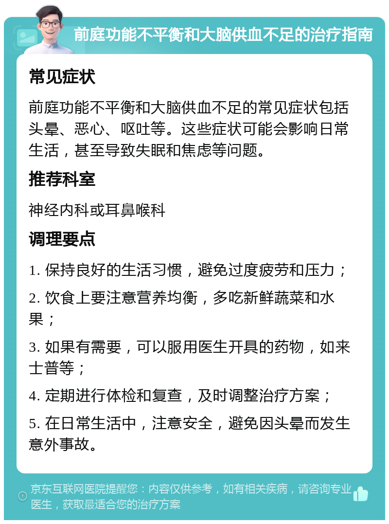 前庭功能不平衡和大脑供血不足的治疗指南 常见症状 前庭功能不平衡和大脑供血不足的常见症状包括头晕、恶心、呕吐等。这些症状可能会影响日常生活，甚至导致失眠和焦虑等问题。 推荐科室 神经内科或耳鼻喉科 调理要点 1. 保持良好的生活习惯，避免过度疲劳和压力； 2. 饮食上要注意营养均衡，多吃新鲜蔬菜和水果； 3. 如果有需要，可以服用医生开具的药物，如来士普等； 4. 定期进行体检和复查，及时调整治疗方案； 5. 在日常生活中，注意安全，避免因头晕而发生意外事故。