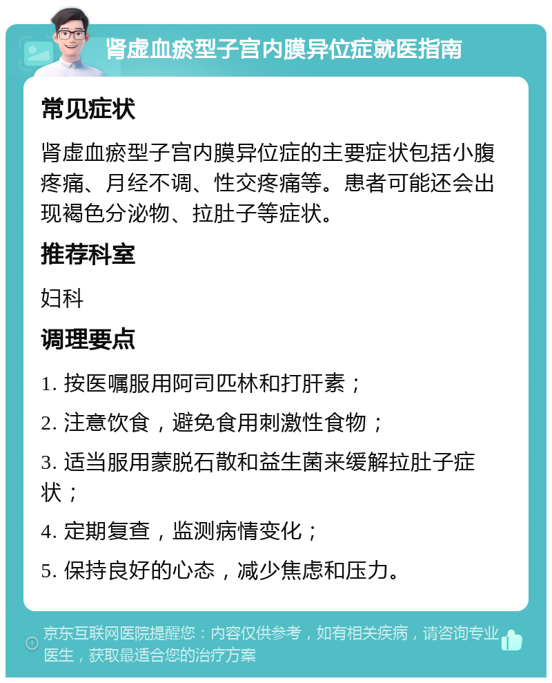 肾虚血瘀型子宫内膜异位症就医指南 常见症状 肾虚血瘀型子宫内膜异位症的主要症状包括小腹疼痛、月经不调、性交疼痛等。患者可能还会出现褐色分泌物、拉肚子等症状。 推荐科室 妇科 调理要点 1. 按医嘱服用阿司匹林和打肝素； 2. 注意饮食，避免食用刺激性食物； 3. 适当服用蒙脱石散和益生菌来缓解拉肚子症状； 4. 定期复查，监测病情变化； 5. 保持良好的心态，减少焦虑和压力。