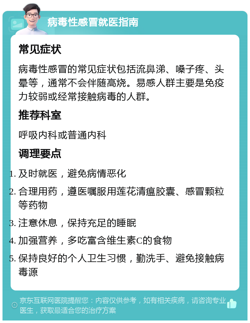 病毒性感冒就医指南 常见症状 病毒性感冒的常见症状包括流鼻涕、嗓子疼、头晕等，通常不会伴随高烧。易感人群主要是免疫力较弱或经常接触病毒的人群。 推荐科室 呼吸内科或普通内科 调理要点 及时就医，避免病情恶化 合理用药，遵医嘱服用莲花清瘟胶囊、感冒颗粒等药物 注意休息，保持充足的睡眠 加强营养，多吃富含维生素C的食物 保持良好的个人卫生习惯，勤洗手、避免接触病毒源