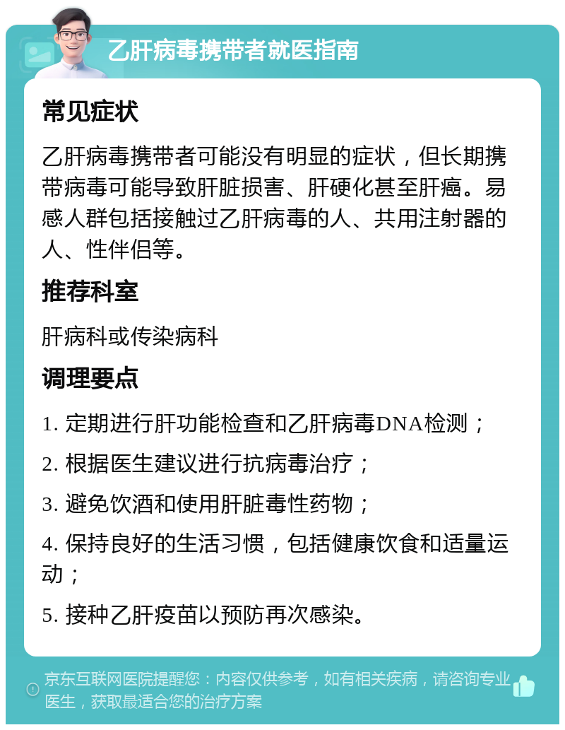 乙肝病毒携带者就医指南 常见症状 乙肝病毒携带者可能没有明显的症状，但长期携带病毒可能导致肝脏损害、肝硬化甚至肝癌。易感人群包括接触过乙肝病毒的人、共用注射器的人、性伴侣等。 推荐科室 肝病科或传染病科 调理要点 1. 定期进行肝功能检查和乙肝病毒DNA检测； 2. 根据医生建议进行抗病毒治疗； 3. 避免饮酒和使用肝脏毒性药物； 4. 保持良好的生活习惯，包括健康饮食和适量运动； 5. 接种乙肝疫苗以预防再次感染。