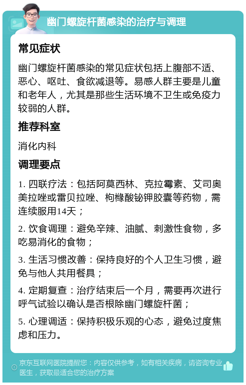 幽门螺旋杆菌感染的治疗与调理 常见症状 幽门螺旋杆菌感染的常见症状包括上腹部不适、恶心、呕吐、食欲减退等。易感人群主要是儿童和老年人，尤其是那些生活环境不卫生或免疫力较弱的人群。 推荐科室 消化内科 调理要点 1. 四联疗法：包括阿莫西林、克拉霉素、艾司奥美拉唑或雷贝拉唑、枸橼酸铋钾胶囊等药物，需连续服用14天； 2. 饮食调理：避免辛辣、油腻、刺激性食物，多吃易消化的食物； 3. 生活习惯改善：保持良好的个人卫生习惯，避免与他人共用餐具； 4. 定期复查：治疗结束后一个月，需要再次进行呼气试验以确认是否根除幽门螺旋杆菌； 5. 心理调适：保持积极乐观的心态，避免过度焦虑和压力。