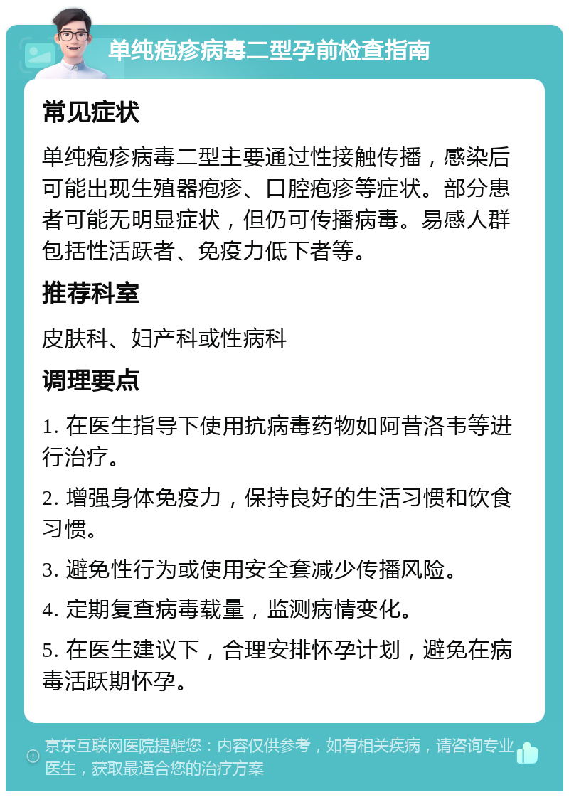 单纯疱疹病毒二型孕前检查指南 常见症状 单纯疱疹病毒二型主要通过性接触传播，感染后可能出现生殖器疱疹、口腔疱疹等症状。部分患者可能无明显症状，但仍可传播病毒。易感人群包括性活跃者、免疫力低下者等。 推荐科室 皮肤科、妇产科或性病科 调理要点 1. 在医生指导下使用抗病毒药物如阿昔洛韦等进行治疗。 2. 增强身体免疫力，保持良好的生活习惯和饮食习惯。 3. 避免性行为或使用安全套减少传播风险。 4. 定期复查病毒载量，监测病情变化。 5. 在医生建议下，合理安排怀孕计划，避免在病毒活跃期怀孕。