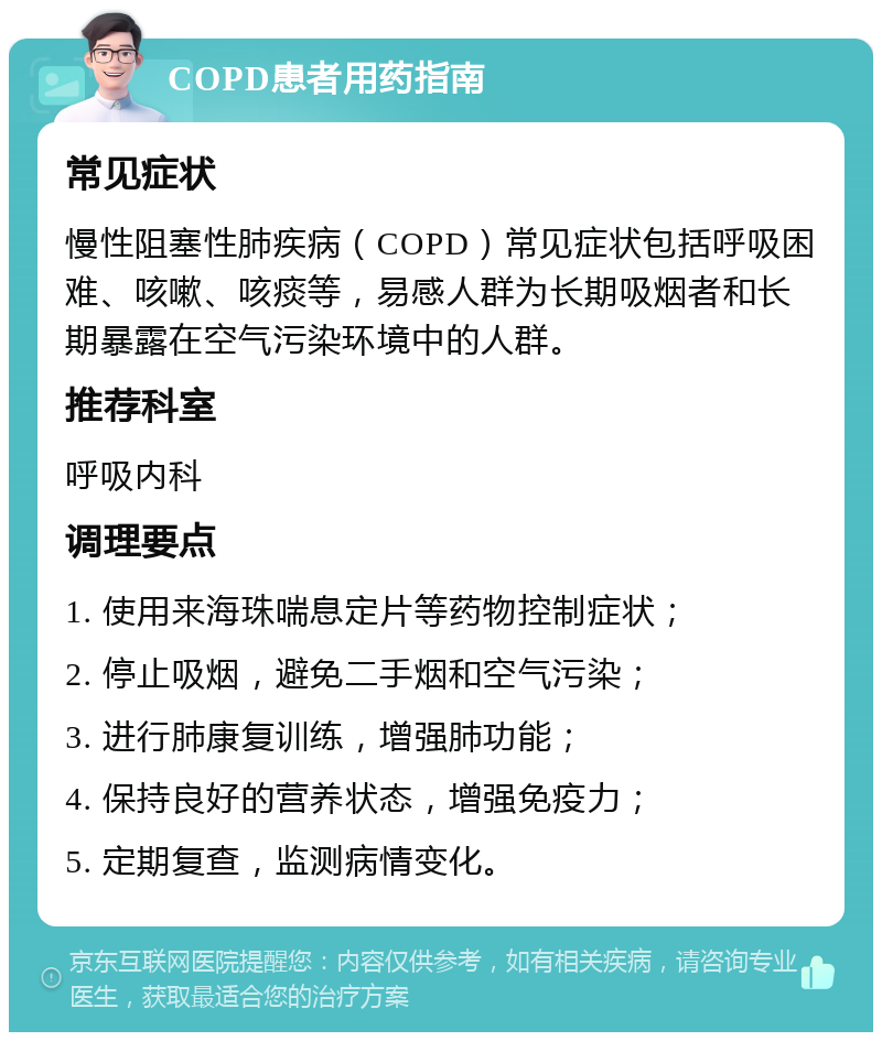 COPD患者用药指南 常见症状 慢性阻塞性肺疾病（COPD）常见症状包括呼吸困难、咳嗽、咳痰等，易感人群为长期吸烟者和长期暴露在空气污染环境中的人群。 推荐科室 呼吸内科 调理要点 1. 使用来海珠喘息定片等药物控制症状； 2. 停止吸烟，避免二手烟和空气污染； 3. 进行肺康复训练，增强肺功能； 4. 保持良好的营养状态，增强免疫力； 5. 定期复查，监测病情变化。