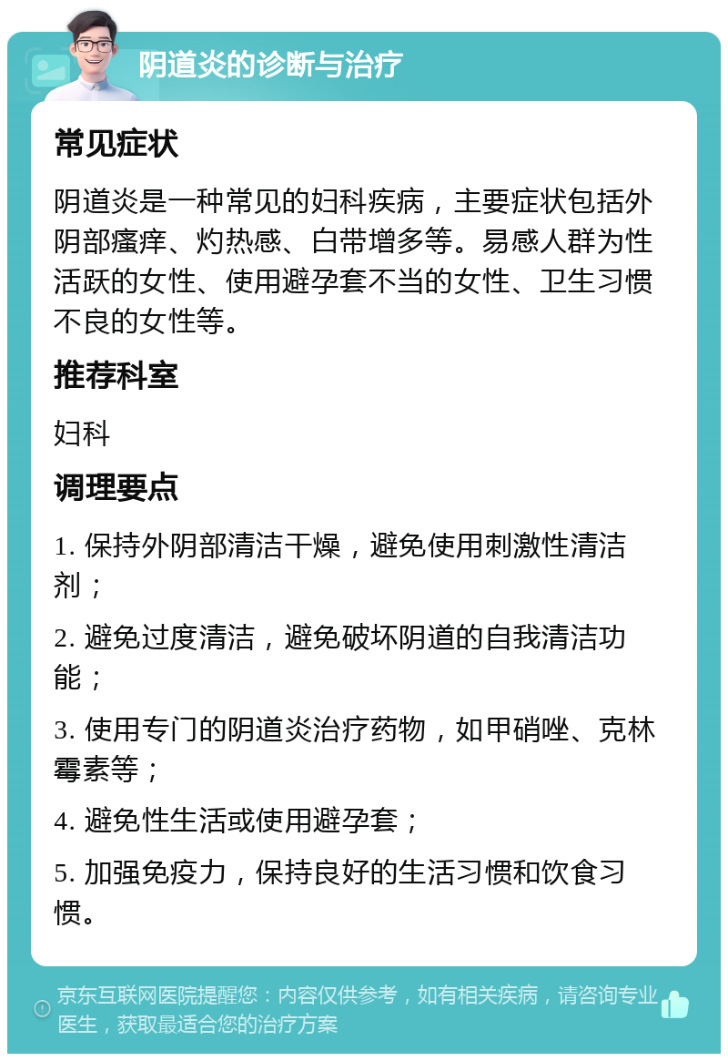 阴道炎的诊断与治疗 常见症状 阴道炎是一种常见的妇科疾病，主要症状包括外阴部瘙痒、灼热感、白带增多等。易感人群为性活跃的女性、使用避孕套不当的女性、卫生习惯不良的女性等。 推荐科室 妇科 调理要点 1. 保持外阴部清洁干燥，避免使用刺激性清洁剂； 2. 避免过度清洁，避免破坏阴道的自我清洁功能； 3. 使用专门的阴道炎治疗药物，如甲硝唑、克林霉素等； 4. 避免性生活或使用避孕套； 5. 加强免疫力，保持良好的生活习惯和饮食习惯。