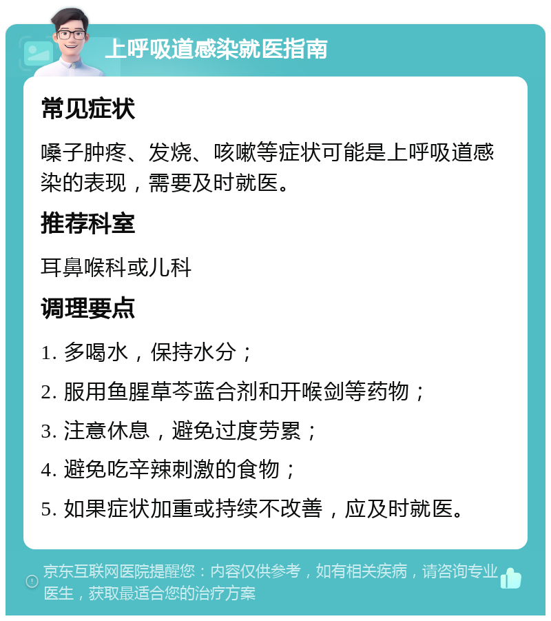 上呼吸道感染就医指南 常见症状 嗓子肿疼、发烧、咳嗽等症状可能是上呼吸道感染的表现，需要及时就医。 推荐科室 耳鼻喉科或儿科 调理要点 1. 多喝水，保持水分； 2. 服用鱼腥草芩蓝合剂和开喉剑等药物； 3. 注意休息，避免过度劳累； 4. 避免吃辛辣刺激的食物； 5. 如果症状加重或持续不改善，应及时就医。