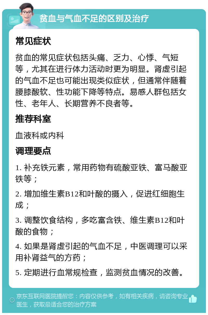 贫血与气血不足的区别及治疗 常见症状 贫血的常见症状包括头痛、乏力、心悸、气短等，尤其在进行体力活动时更为明显。肾虚引起的气血不足也可能出现类似症状，但通常伴随着腰膝酸软、性功能下降等特点。易感人群包括女性、老年人、长期营养不良者等。 推荐科室 血液科或内科 调理要点 1. 补充铁元素，常用药物有硫酸亚铁、富马酸亚铁等； 2. 增加维生素B12和叶酸的摄入，促进红细胞生成； 3. 调整饮食结构，多吃富含铁、维生素B12和叶酸的食物； 4. 如果是肾虚引起的气血不足，中医调理可以采用补肾益气的方药； 5. 定期进行血常规检查，监测贫血情况的改善。