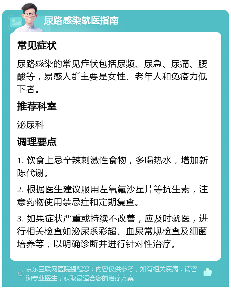 尿路感染就医指南 常见症状 尿路感染的常见症状包括尿频、尿急、尿痛、腰酸等，易感人群主要是女性、老年人和免疫力低下者。 推荐科室 泌尿科 调理要点 1. 饮食上忌辛辣刺激性食物，多喝热水，增加新陈代谢。 2. 根据医生建议服用左氧氟沙星片等抗生素，注意药物使用禁忌症和定期复查。 3. 如果症状严重或持续不改善，应及时就医，进行相关检查如泌尿系彩超、血尿常规检查及细菌培养等，以明确诊断并进行针对性治疗。