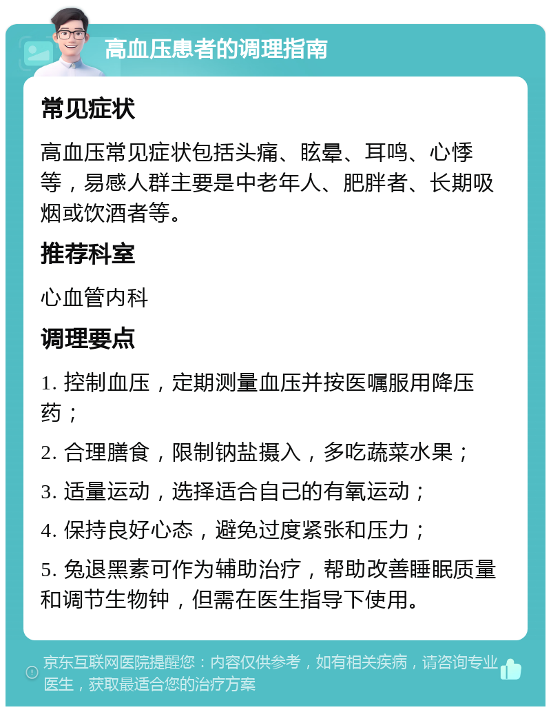 高血压患者的调理指南 常见症状 高血压常见症状包括头痛、眩晕、耳鸣、心悸等，易感人群主要是中老年人、肥胖者、长期吸烟或饮酒者等。 推荐科室 心血管内科 调理要点 1. 控制血压，定期测量血压并按医嘱服用降压药； 2. 合理膳食，限制钠盐摄入，多吃蔬菜水果； 3. 适量运动，选择适合自己的有氧运动； 4. 保持良好心态，避免过度紧张和压力； 5. 兔退黑素可作为辅助治疗，帮助改善睡眠质量和调节生物钟，但需在医生指导下使用。