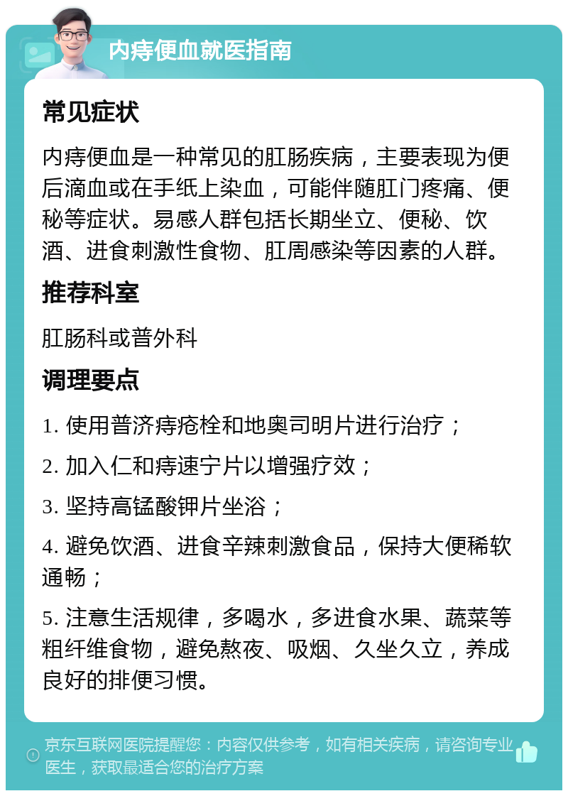 内痔便血就医指南 常见症状 内痔便血是一种常见的肛肠疾病，主要表现为便后滴血或在手纸上染血，可能伴随肛门疼痛、便秘等症状。易感人群包括长期坐立、便秘、饮酒、进食刺激性食物、肛周感染等因素的人群。 推荐科室 肛肠科或普外科 调理要点 1. 使用普济痔疮栓和地奥司明片进行治疗； 2. 加入仁和痔速宁片以增强疗效； 3. 坚持高锰酸钾片坐浴； 4. 避免饮酒、进食辛辣刺激食品，保持大便稀软通畅； 5. 注意生活规律，多喝水，多进食水果、蔬菜等粗纤维食物，避免熬夜、吸烟、久坐久立，养成良好的排便习惯。