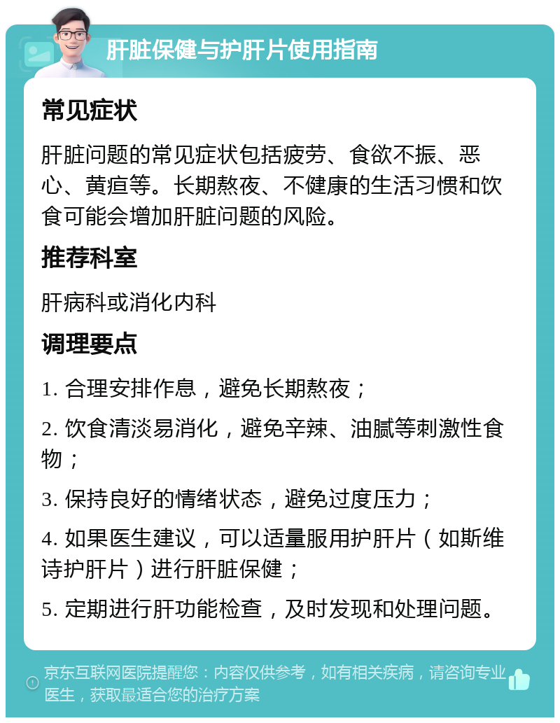 肝脏保健与护肝片使用指南 常见症状 肝脏问题的常见症状包括疲劳、食欲不振、恶心、黄疸等。长期熬夜、不健康的生活习惯和饮食可能会增加肝脏问题的风险。 推荐科室 肝病科或消化内科 调理要点 1. 合理安排作息，避免长期熬夜； 2. 饮食清淡易消化，避免辛辣、油腻等刺激性食物； 3. 保持良好的情绪状态，避免过度压力； 4. 如果医生建议，可以适量服用护肝片（如斯维诗护肝片）进行肝脏保健； 5. 定期进行肝功能检查，及时发现和处理问题。