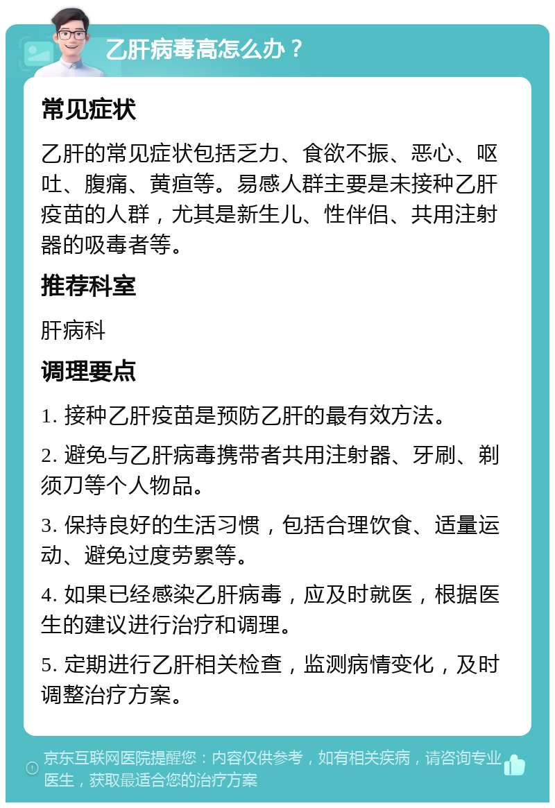 乙肝病毒高怎么办？ 常见症状 乙肝的常见症状包括乏力、食欲不振、恶心、呕吐、腹痛、黄疸等。易感人群主要是未接种乙肝疫苗的人群，尤其是新生儿、性伴侣、共用注射器的吸毒者等。 推荐科室 肝病科 调理要点 1. 接种乙肝疫苗是预防乙肝的最有效方法。 2. 避免与乙肝病毒携带者共用注射器、牙刷、剃须刀等个人物品。 3. 保持良好的生活习惯，包括合理饮食、适量运动、避免过度劳累等。 4. 如果已经感染乙肝病毒，应及时就医，根据医生的建议进行治疗和调理。 5. 定期进行乙肝相关检查，监测病情变化，及时调整治疗方案。